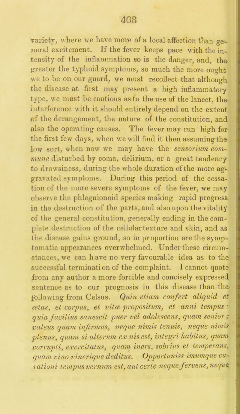 variety, where we have more of a local affection than ge- neral excitement. If the fever keeps pace with the in- tensity of the inflammation so is the danger, and, the- greater the typhoid symptoms, so much the more ought we to he on our guard, we must recollect that although the disease at first may present a high inflammatory type, we must be cautious as to the use of the lancet, the- interference with it should entirely depend on the extent of the derangement, the nature of the constitution, and also the operating causes. The fever may run high for the first few days, when we will find it then assuming the low sort, when now we may have the sensorium coni' mttne disturbed by coma, delirium, or a great tendency to drowsiness, during the whole duration of the more ag- gravated symptoms. During this period of the cessa- tion of the more severe symptoms of the fever, we may observe the phlegnionoid species making rapid progress in the destruction of the parts, and also upon the vitality of the general constitution, generally ending in the com- plete destruction of the cellular texture and skin, and as the disease gains ground, so in proportion are the symp- tomatic appearances overwhelmed. Under these circum- stances, we can have no very favourable idea as to the successful termination of the complaint. I cannot quote from any author a more forcible and concisely expressed sentence as to our prognosis in this disease than the- following from Celsus. Qidn etiam confert aliquid et cetas, et corpus, et vitco propositim, et anni tempus: quia facilius sanescit puer vel adolescens, quam senior; valeus quam infirmus, veque nimis tenuis, neqiie ?iimi.s plenus, quam si alterum ex nis est, ijitegri habitus, quam corrupti, exercitatus, quam iners, sobrius et teniperans, quam vino vinerique deditus. Opportuniss imumque cu- rationi tempus verman est,autcerte nequefervens,neque,