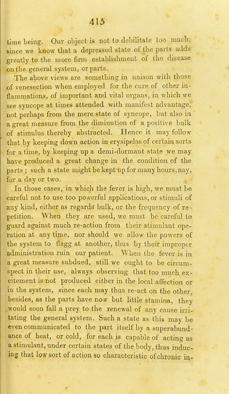 time being. Our object is not to debilitate too much, since we know that a depressed state of the parts adds greatly to the more firm establishment of the disease on the general system, or parts. The above views are something in unison with those of venesection when employed for the cure of other in- flammations, of important and vital organs, in which we see syncope at times attended with manifest advantage, not perhaps from the mere state of syncope, but also in a great measure from the diminution of a positive bulk of stimulus thereby abstracted. Hence it may follow- that by keeping down action in erysipelas of certain sorts for a time, by keeping up a demi-dormant state we may have produced a great change in the condition of the parts ; such a state might be kept up for many hours,nay, for a day or two. In those cases, in which the fever is high, we must be careful not to use too powerful applications, or stimuli of any kind, either as regards bulk, or the frequency of re ■ petition. When they are used, we must be careful to guard against much re-action from tlieir stimulant ope- ration at any time, nor should we allow the powers of the system to flagg at another, thus by their improper administration ruin our patient. When the fever is in a great measure subdued, still we ought to be circum- spect in their use, always observing that too much ex- citement is not produced either in the local affection or in the system, since each may thus re-act on the other, besides, as the parts have now but httle stamina, they would soon fall a prey to the renewal of any cause irri- tating the general system. Such a state as this may be even communicated to the part itself by a superabund- ance of heat, or cold, for each is capable of acting as a stimulant, under certain states of the body, thus induc- ing that low sort of action so characteristic of chronic in-