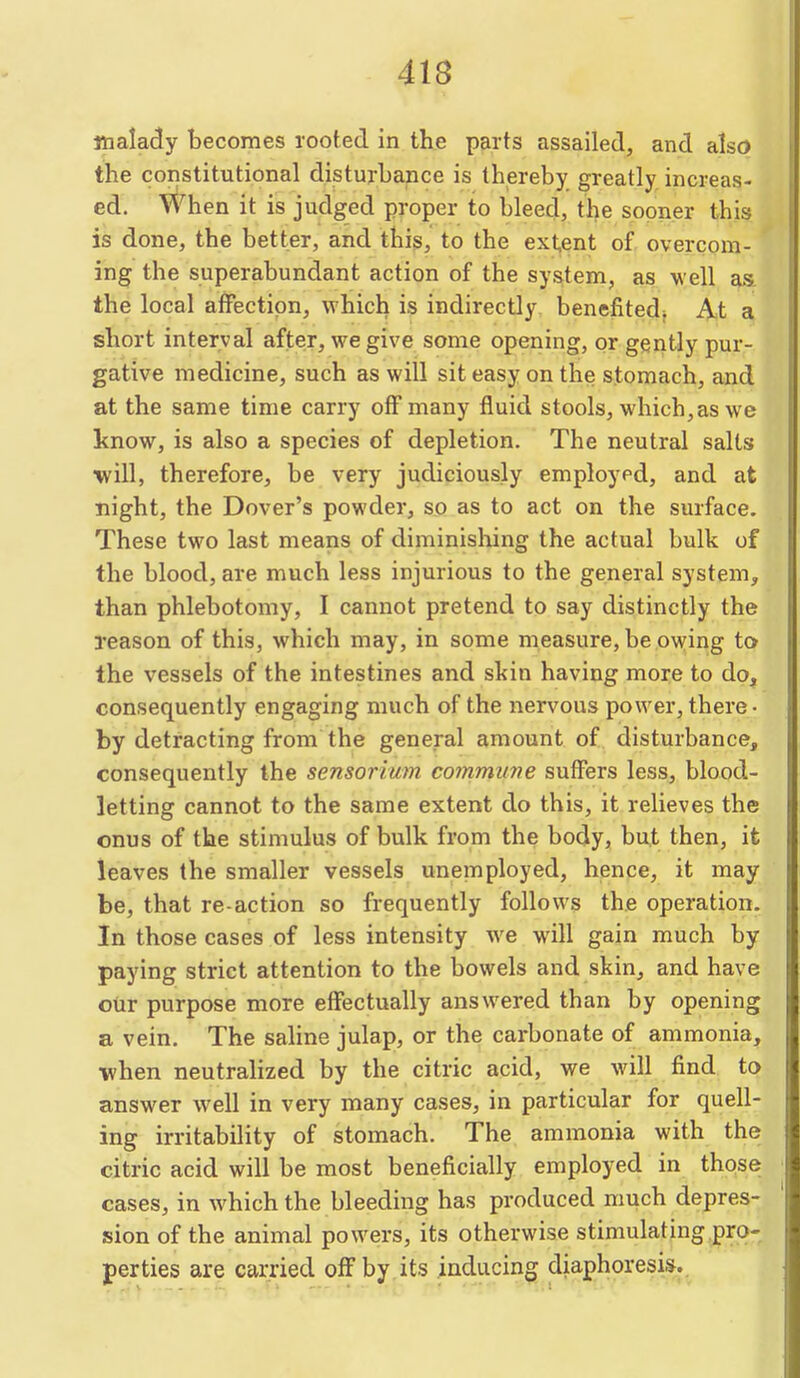 malady becomes rooted in the parts assailed, and also the constitutional disturbance is thereby greatly increas- ed. When it is judged proper to bleed, the sooner this is done, the better, and this, to the ext,ent of. overcom- ing the superabundant action of the system, as v eil as. the local affection, which is indirectly benefited^ J^t a, short interval after, we give some opening, or gently pur- gative medicine, such as will sit easy on the stomach, and at the same time carry off many fluid stools, which, as we know, is also a species of depletion. The neutral salts will, therefore, be very judiciously employed, and at night, the Dover's powder, so as to act on the surface. These two last means of diminishing the actual bulk of the blood, are much less injurious to the general system, than phlebotomy, I cannot pretend to say distinctly the reason of this, which may, in some measure, be owing to the vessels of the intestines and skin having more to do, consequently engaging much of the nervous power, there- by detracting from the general amount of disturbance, consequently the sensorium commune suffers less, blood- letting cannot to the same extent do this, it relieves the onus of the stimulus of bulk from the body, but then, it leaves the smaller vessels unemployed, hence, it may be, that re-action so frequently follows the operation. In those cases of less intensity we will gain much by paying strict attention to the bowels and skin, and have our purpose more effectually answered than by opening a vein. The saline julap, or the carbonate of ammonia, when neutralized by the citric acid, we will find to answer well in very many cases, in particular for quell- ing irritability of stomach. The ammonia with the citric acid will be most beneficially employed in those cases, in which the bleeding has produced much depres- sion of the animal powers, its otherwise stimulating pro- perties are carried off by.its inducing diaphoresis..