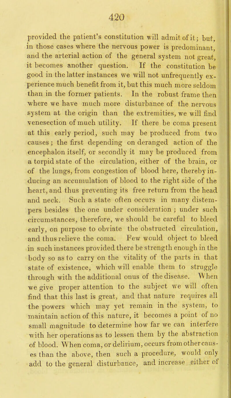 provided the patient's constitution will admit of it; but, in those cases where the nervous power is predominant, and the arterial action of the general system not great, it becomes another question. If the constitution be good in the latter instances we will not unfrequently ex- perience much benefit from it, but this much more seldom than in the former patients. In the robust frame then •where we have much more disturbance of the nervous system at the origin than the extremities, we will find venesection of much utility. If there be coma present at this early period, such may be produced from two causes; the first depending on deranged action of the encephalon itself, or secondly it may be produced from a torpid state of the circulation, either of the brain, or of the lungs, from congestion of blood here, thereby in- ducing an accumulation of blood to the right side of the heart, and thus preventing its free return from the head and neck. Such a state often occurs in many distem- pers besides the one under consideration ; under such circumstances, therefore, we should be careful to bleed early, on purpose to obviate the obstructed circulation, and thusreheve the coma. Few would object to bleed in such instances provided there be strength enough in the body so as to carry on the vitality of the parts in that state of existence, which will enable them to struggle through with the additional onus of the disease. When we give proper attention to the subject we will often find that this last is great, and that nature requires all the powers which may yet remain in the system, to maintain action of this nature, it becomes a point of no small magnitude to determine how far we can interfere with her operations as to lessen them by the abstraction of blood. When coma, or delirium, occurs from other caus- es than the above, then such a procedure, would only add to the general disturbance, and increase either of