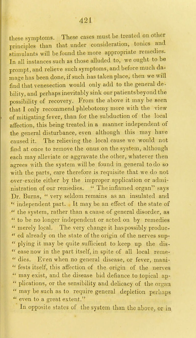 these symptoms. These cases must be treated on other principles than that under consideration, tonics and stimulants will be found the more appropriate remedies. In all instances such as those alluded to, we ought to be prompt, and relieve such symptoms, and before much da- mage has been done, if such has taken place, then we will find that venesection would only add to the general de- bility, and perhaps inevitably sink our patients beyond the possibility of recovery. From the above it may be seen that I only recommend phlebotomy more with the view of mitigating fever, than for the subduction of the local affection, this being treated in a manner independent of the general disturbance, even although this may have caused it. The relieving the local cause we would not find at once to remove the onus on the SJ^stem, although each may alleviate or aggravate the other, whatever then agrees with the system will be found in general to do so with the parts, care therefore is requisite that we do not over-excite either by the improper application or admi- nistration of our remedies. The inflamed organ says Dr. Burns,  very seldom remains as an insulated and  independent part. It may be an effect of the state of the system, rather than a cause of general disorder, as  to be no longer independent or acted on by remedies  merely local. The very change it has possibly produc-  ed already on the slate of the origin of the nerves sup-  plying it may be quite sufiicient to keep up the clis-  ease now in the part itself, in spite of all local reme-  dies. Even when no general disease, or fever, mani-  fests itself, this affection of the origin of the nerves  may exist, and the disease bid defiance to topical ap-  plications, or the sensibility and delicacy of the organ  may be such as to require general depletion perhaps  even to a great extent. In opposite states of the system than the abovCj or in