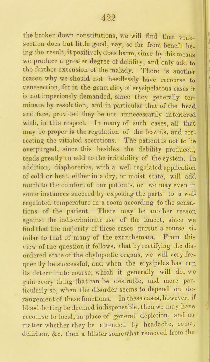 the broken down constitutions, we will find that vene^ section does but little good, nay, so far from benefit be- ing the result, it positively does harm, since by this means we produce a greater degree of debility, and only add to the further extension of the malady. There is another reason why we should not heedlessly have recourse to venesection, for in the generality of erysipelatous cases it is not imperiously demanded, since they generally ter- minate by resolution, and in particular that of the head and face, provided they be not unnecessarily interfered with, in this respect. In many of such cases, all that may be proper is the regulation of the bowels, and cor- recting the vitiated secretions. The patient is not to be overpurged, since this besides the debility produced, ten^ds greatly to add to the irritability of the system. la addition, diaphoretics, with a well regulated application of cold or heat, either in a dry, or moist state, will add much to the comfort of our patients, or we may even in .some instances succeed by exposing the parts to a weU regulated temperature in a room according to the sensa- tions of the patient. There may be another reason against the indiscriminate use of the lancet, since we find that the majority of these cases pursue a course si- milar to that of many of the exanthemata. From this view of the question it follows, that by rectifying the dis- m-dered state of the chylopcctic organs, we will very fre- quently be successful, and when the erysipelas has run its determinate course, which it generally will do, we gain every thing that can be desirable, and more par- ticularly so, when the disorder seems to depend on de- rangement of these functions. In these cases, however, if blood-letting be deemed indispensable, then we may have recourse to local, in place of general depletion, and no matter whether they be attended by headache, coma, delirium, &c. then a blister somewhat removed from the