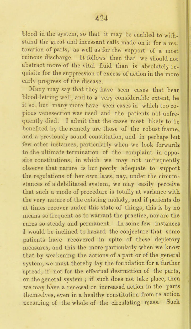 Hood in the system, so that it may he enahled to with- stand the great and incessant calls made on it for a res- toration of parts, as well as for the support of a most ruinous discharge. It follows then that we should not abstract more of the vital fluid than is absolutely re- c]uisite for the suppression of excess of action in the more early progress of the disease. Many may say that they have seen cases that bear blood-letting well, and to a very considerable extent, be it so, but many more have seen cases in which too co- pious venesection was used and the patients not unfi-e- quently died. I admit that the cases most likely to be benefited by the remedy are those of the robust frame, and a previously sound constitution, and in perhaps but few other instances, particularly when we look forwards to the ultimate termination of the complaint in oppo- site constitutions, in which we may not unfrequently observe that nature is but poorly adequate to support the regulations of her own laws, nay, under the circum- stances of a debilitated system, we may easily perceive that such a mode of procedure is totally at variance with the very nature of the existing malady, and if patients do at times recover under this state of things, this is by no means so frequent as to warrant the practice, nor are the cures so steady and permanent. In some few instances I would be inclined to hazard the conjectui-e that some patients have recovered in spite of these depletory measures, and this the more particularly when we know that by w^eakening the actions of a part or of the general system, we must thereby lay the foundation for a further spread, if not for the effectual destruction of the parts, or the general system ; if such does not take place, then we may have a renewal or increased action in the parts themselves, even in a healthy constitution from re-action occurring of the whole of the circulating mass. Such