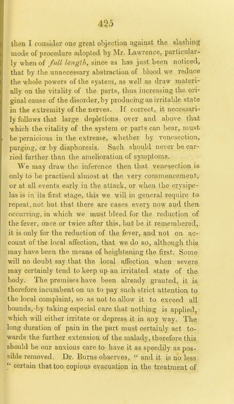 then I consider one great objection against the slashing mode of procedure adopted by Mr. Lawrence, particular- ly when of fall length, since as has just been noticed, that by the unnecessary abstraction of blood we reduce the whole powers of the system, as well as draw materi- ally on the vitality of the parts, thus increasing the ori- ginal cause of the disorder, by producing an irritable state in the extremity of the nerves. If correct, it necessari-. ly follows that large depletions over and above that which the vitality of the system or parts can bear, must be pernicious in the extreme, whether by venesection, purging, or by diaphoresis. Such should never be car- ried further than the amelioration of symptoms. We may draw the inference then that venesection is only to be practised almost at the very commencement, or at all events early in the attack, or when the erysipe- las is in its first stage, thi,s we will in general require to repeat, not but that there are cases every now and then occurring, in which we must bleed for the reduction of the fever, once or twice after this, but be it remembered, it is only for the reduction of the fever, and not on ac- count of the local affection, that we do so, although this may have been the means of heightening the first. Some will no doubt say that the local affection when severe may certainly tend to keep up an irritated state of the body. The premises have been already granted, it is therefore incumbent on us to pay such strict attention to the local complaint, so as not to allow it to exceed all bounds,-by taking especial care that nothing is applied, which will either irritate or depress it in any way. The long duration of pain in the part must certainly act to- wards the further extension of the malady, therefore this should be our anxious care to have it as speedily as pos- sible removed. Dr. Burns observes,  and it is no less  certain that too copious evacuation in the treatment of