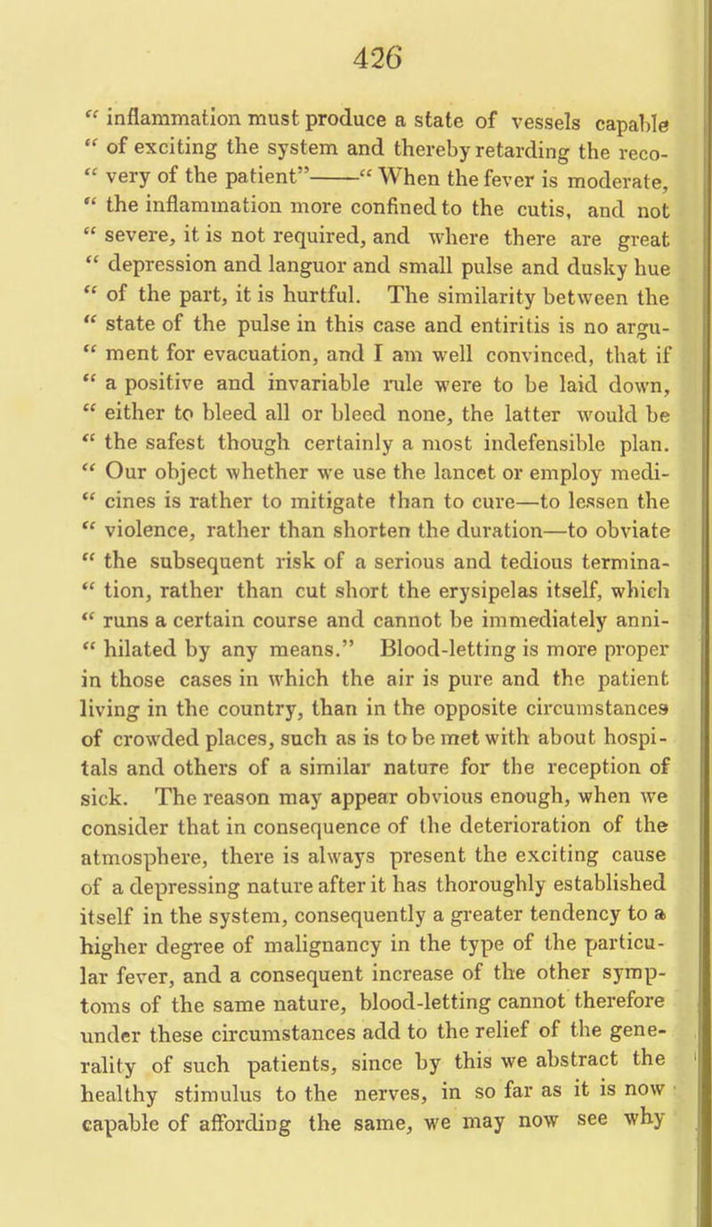  inflammation must produce a state of vessels capa1)le  of exciting the system and thereby retarding the reco-  very of the patient  When the fever is moderate,  the inflammation more confined to the cutis, and not  severe, it is not required, and where there are great  depression and languor and small pulse and dusky hue  of the part, it is hurtful. The similarity between the  state of the pulse in this case and entiritis is no argu-  ment for evacuation, and I am well convinced, that if  a positive and invariable nile were to be laid down,  either to bleed all or bleed none, the latter would be  the safest though certainly a most indefensible plan.  Our object whether we use the lancet or employ medi-  cines is rather to mitigate than to cure—to lessen the  violence, rather than shorten the duration—to obviate  the subsequent risk of a serious and tedious termina-  tion, rather than cut short the erysipelas itself, which runs a certain course and cannot be immediately anni-  hilated by any means. Blood-letting is more pi-oper in those cases in which the air is pure and the patient living in the country, than in the opposite circumstances of crowded places, such as is to be met with about hospi- tals and others of a similar nature for the reception of sick. The reason may appear obvious enough, when we consider that in consequence of the deterioration of the atmosphere, there is always present the exciting cause of a depressing nature after it has thoroughly established itself in the system, consequently a greater tendency to a higher degree of malignancy in the type of the particu- lar fever, and a consequent increase of the other symp- toms of the same nature, blood-letting cannot therefore under these circumstances add to the relief of the gene- rality of such patients, since by this we abstract the healthy stimulus to the nerves, in so far as it is now ■ capable of affording the same, we may now see why