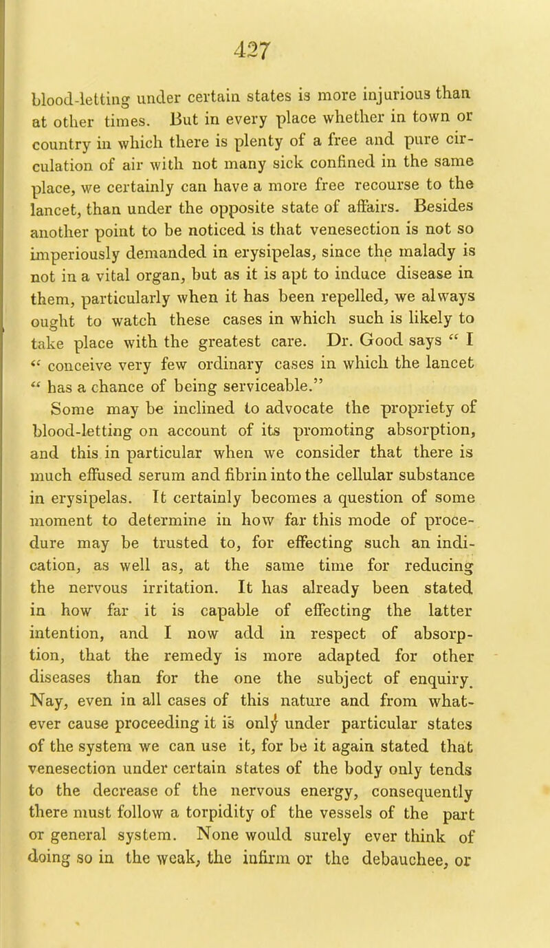 blood-letting under certain states is more injurious than at other times. But in every place whether in town or country in which there is plenty of a free and pure cir- culation of air with not many sick confined in the same place, we certainly can have a more free recourse to the lancet, than under the opposite state of affairs. Besides another point to be noticed is that venesection is not so imperiously demanded in erysipelas, since the malady is not in a vital organ, but as it is apt to induce disease in them, particularly when it has been repelled, we always ought to watch these cases in which such is likely to take place with the greatest care. Dr. Good says  I conceive very few ordinary cases in which the lancet  has a chance of being serviceable. Some may be inclined to advocate the propriety of blood-letting on account of its promoting absorption, and this in particular when we consider that there is much effused serum and fibrin into the cellular substance in erysipelas. It certainly becomes a question of some moment to determine in how far this mode of proce- dure may be trusted to, for effecting such an indi- cation, as well as, at the same time for reducing the nervous irritation. It has already been stated in how far it is capable of effecting the latter intention, and I now add in respect of absorp- tion, that the remedy is more adapted for other diseases than for the one the subject of enquiry^ Nay, even in all cases of this nature and from what- ever cause proceeding it is onl^ under particular states of the system we can use it, for be it again stated that venesection under certain states of the body only tends to the decrease of the nervous energy, consequently there must follow a torpidity of the vessels of the part or general system. None would surely ever think of doing so in the weak; the infirm or the debauchee, or