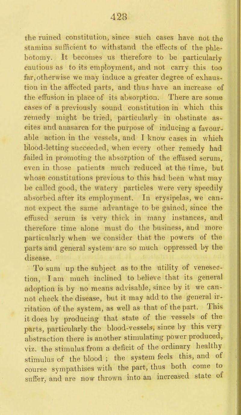 the ruined constitution, since such cases have not the stamina sufficient to withstand the effects of the phle- botomy. It becomes us therefore to be particularly cautious as to its employment, and not carry this too far, otherwise we may induce a greater degree of exhaus- tion in the affected parts, and thus have an increase of the effiision in place of its absorption. There are some cases of a previously sound constitution in which this remedy might be tried, particularly in obstinate as- cites and anasarca for the purpose of inducing a favour- able action in the vessels, and I know cases in which blood-letting succeeded, when every other remedy had failed in promoting the absorption of the effused serum, even in those patients much reduced at the lime, but whose constitutions previous to this had been what may be called good, the watery particles were very speedily absorbed after its employment. In erysipelas, we can- not expect the same advantage to be gained, since the effused serum is very thick in many instances, and therefore time alone must do the business, and more particularly when we consider that the powers of the parts and general system- are so much oppressed by the disease. To sum up the subject as to the utility of venesec- tion, I am much inclined to believe that its general adoption is by no means advisable, since by it we can- not check the disease, but it may add to the general ir- ritation of the system, as well as that of the part. This it does by producing that state of the vessels of the parts, particularly the blood-vessels, since by this very abstraction there is another stimulating power produced, viz. the stimulus from a deficit of the ordinary healthy stimulus of the blood ; the system feels this, and of course sympathises with the part, thus both come to suffer, and are now thrown into an increased state of