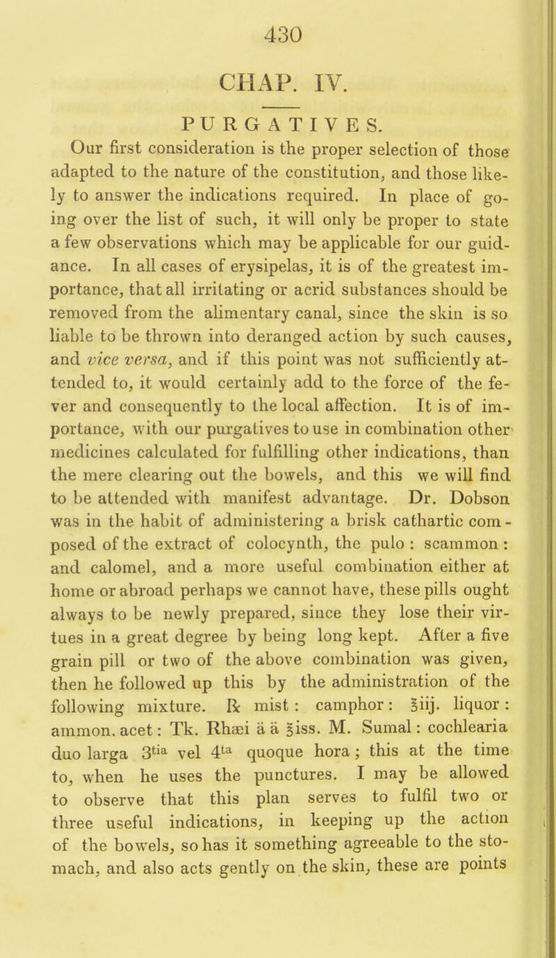 CHAP. IV. PURGATIVES. Our first consideration is the proper selection of those adapted to the nature of the constitution, and those hke- ly to answer the indications required. In place of go- ing over the list of such, it will only be proper to state a few observations which may be applicable for our guid- ance. In all cases of erysipelas, it is of the greatest im- portance, that all irritating or acrid substances should be removed from the alimentary canal, since the skin is so liable to be thrown into deranged action by such causes, and vice versa, and if this point was not sufficiently at- tended to, it would certainly add to the force of the fe- ver and consequently to the local aifection. It is of im- portance, with our purgatives to use in combination other medicines calculated for fulfilling other indications, than the mere clearing out the bowels, and this we will find to be attended with manifest advantage. Dr. Dobson was in the habit of administering a brisk cathartic com- posed of the extract of colocynth, the pulo : scammon: and calomel, and a more useful combination either at home or abroad perhaps we cannot have, these pills ought always to be newly prepared, since they lose their vir- tues in a great degree by being long kept. After a five grain pill or two of the above combination was given, then he followed up this by the administration of the following mixture. R mist: camphor: Siij. liquor: ammon. acet: Tk. Rhaei a a Biss. M. Sumal: cochlearia duo larga 3^^^ vel 4'^'^ quoque hora; this at the time to, when he uses the punctures. I may be allowed to observe that this plan serves to fulfil two or three useful indications, in keeping up the action of the bowels, so has it something agreeable to the sto- mach, and also acts gently on the skin, these are points