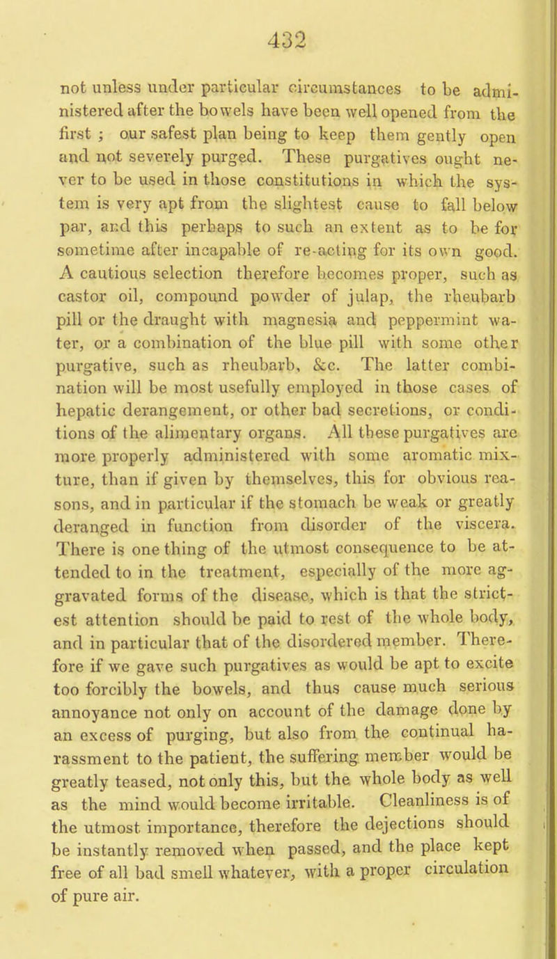 not unless under particular cirGumstances to be admi- nistered after the bowels have been well opened from the first ; our safest plan being to keep them gently open and not severely purged. These purgatives ought ne- ver to be used in those constitutions in which the sys- tem is very apt from the slightest cause to fall below par, and this perhaps to such an extent as to be foir sometime after incapable of re-acting for its own good. A cautious selection therefore becomes proper, such aa castor oil, compound powder of julap, the rheubarb pill or the draught with magnesia and peppermint wa- ter, or a combination of the blue pill with some other purgative, such as rheubarb, &c. The latter combi- nation will be most usefully employed in those cases of hepatic derangement, or other bad secretions, or condi- tions of the alimentary organs. All these purgatives are niore properly administered with some aromatic mix- ture, than if given by themselves, this for obvious rea- sons, and in particular if the stomach be weak or greatly deranged in function from disorder of the viscera. There is one thing of the utmost consequence to be at- tended to in the treatment, especially of the more ag- gravated forms of the disease, which is that the strict- est attention should be paid to rest of the whole body, and in particular that of the disordered member. There- fore if we gave such purgatives as would be apt to excite too forcibly the bowels, and thus cause much serious annoyance not only on account of the damage done by an excess of purging, but also from the continual ha- rassment to the patient, the suffering member w^ould be greatly teased, not only this, but the whole body as well as the mind would become irritable. Cleanliness is of the utmost importance, therefore the dejections should be instantly removed when passed, and the place kept free of all bad smell whatever, with a proper circulation of pure air.