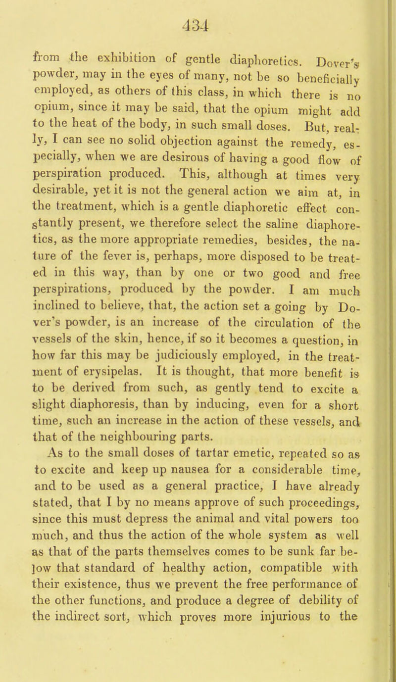 from the exhibition of gentle diaphoretics. Dover's powder, may in the eyes of many, not be so beneficially employed, as others of this class, in which there is no opium, since it may be said, that the opium might add to the heat of the body, in such small doses. But, real- ly, I can see no solid objection against the remedy, es- pecially, when we are desirous of having a good flow of perspiration produced. This, although at times very desirable, yet it is not the general action we aim at, in the treatment, which is a gentle diaphoretic effect con- stantly present, we therefore select the saline diaphore- tics, as the more appropriate remedies, besides, the na- ture of the fever is, perhaps, more disposed to be treat- ed in this way, than by one or two good and free perspirations, produced by the powder. I am much inclined to believe, that, the action set a going by Do- ver's powder, is an increase of the circulation of the vessels of the skin, hence, if so it becomes a question, in how far this may be judiciously employed, in the treat- ment of erysipelas. It is thought, that more benefit is to be derived from such, as gently tend to excite a slight diaphoresis, than by inducing, even for a short time, such an increase in the action of these vessels, and that of the neighbouring parts. As to the small doses of tartar emetic, repeated so as to excite and keep up nausea for a considerable time, and to be used as a general practice, I have already stated, that I by no means approve of such proceedings, since this must depress the animal and vital powers too much, and thus the action of the whole system as well as that of the parts themselves comes to be sunk far be- ]ow that standard of healthy action, compatible with their existence, thus we prevent the free performance of the other functions, and produce a degree of debility of the indirect sort, which proves more injurious to the