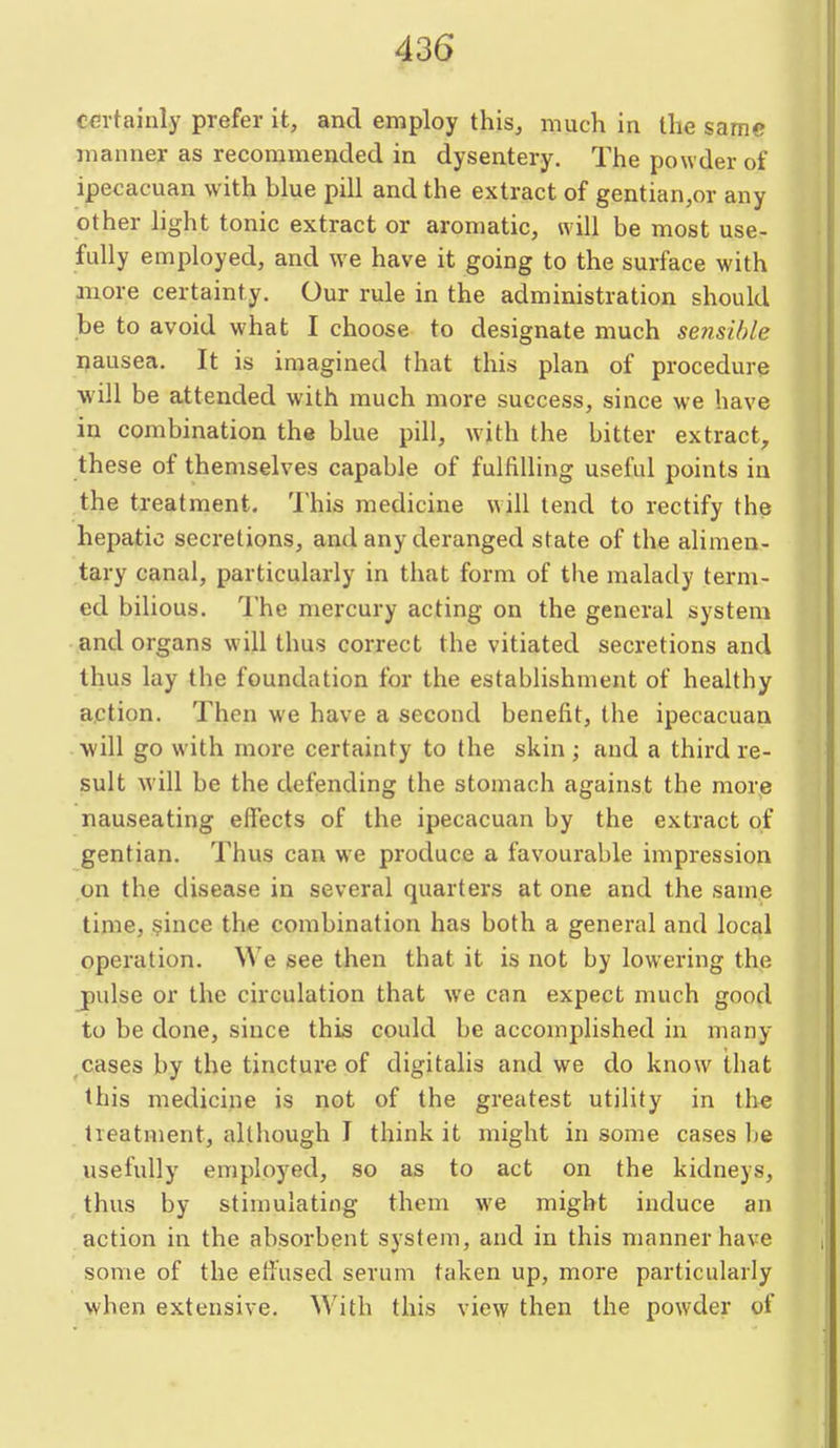 certainly prefer it, and employ this, much in the same manner as recommended in dysentery. The powder of ipecacuan with blue pill and the extract of gentian,or any other hght tonic extract or aromatic, will be most use- fully employed, and we have it going to the surface with more certainty. Our rule in the administration should be to avoid what I choose to designate much sensible nausea. It is imagined that this plan of procedure will be attended with much more success, since we have in combination the blue pill, with the bitter extract, these of themselves capable of fulfilling useful points in the treatment. 'I'his medicine will tend to rectify the hepatic secretions, and any deranged state of the alimen- tary canal, particularly in that form of the malady term- ed bilious. I'he mercury acting on the general system and organs will thus correct the vitiated secretions and thus lay the foundation for the establishment of healthy action. Then we have a second benefit, the ipecacuan will go with more certainty to the skin ; and a third re- sult will be the defending the stomach against the more nauseating effects of the ipecacuan by the extract of gentian. Thus can we produce a favourable impression on the disease in several quarters at one and the same time, §ince the combination has both a general and local operation. We see then that it is not by lowering the j)ulse or the circulation that we can expect much good to be done, since this could be accomplished in many ^cases by the tincture of digitalis and we do know that this medicine is not of the greatest utility in the treatment, although I think it might in some cases be usefully employed, so as to act on the kidneys, thus by stimulating them we might induce an action in the absorbent system, and in this manner have some of the effused serum taken up, more particularly when extensive. With this view then the powder of