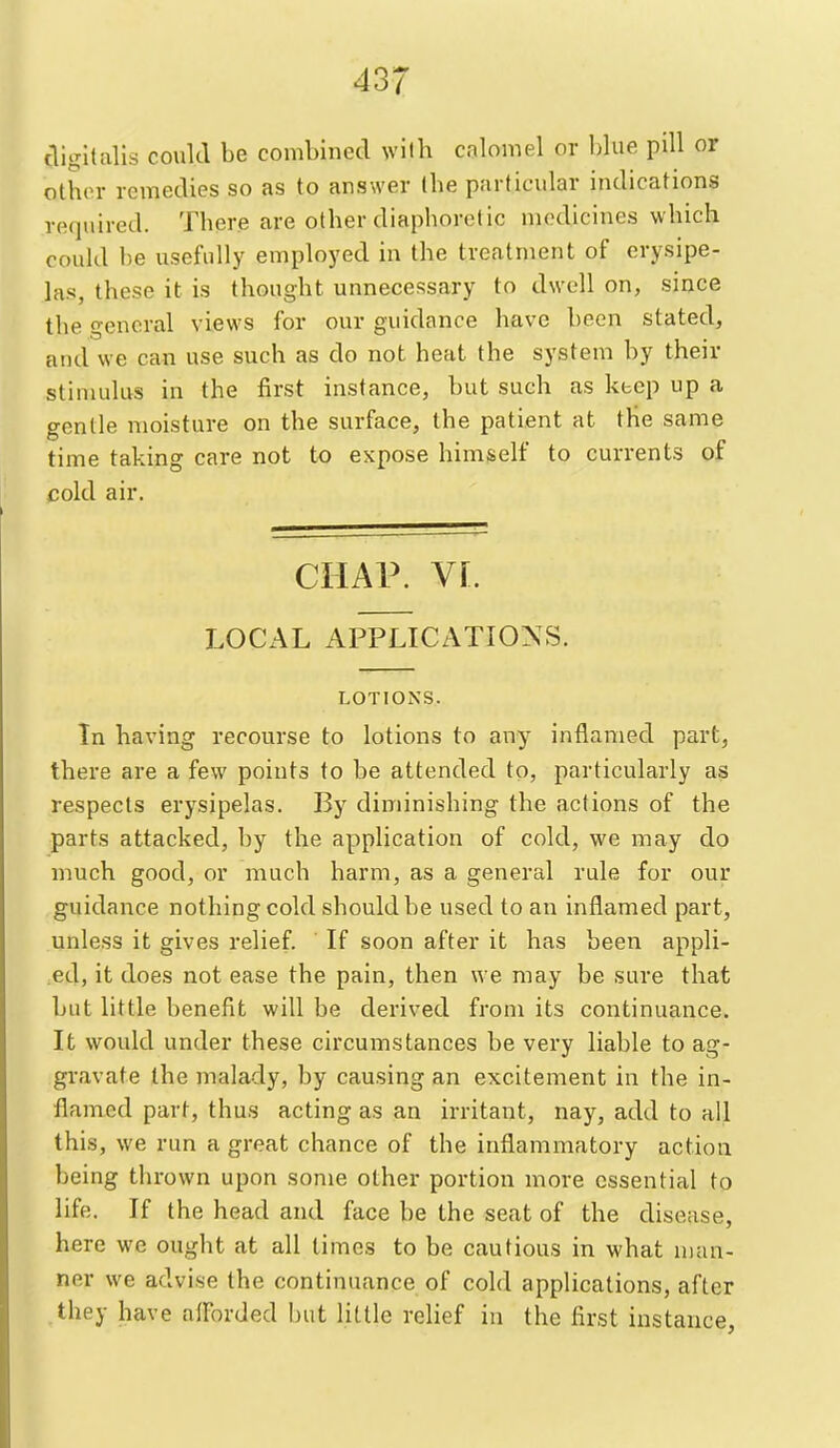 digitalis could be combined wilh calomel or blue pill or othin- remedies so as to answer ibe particular indications required. There are other diaphoretic medicines which could be usefully employed in the treatment of erysipe- las, these it is thought unnecessary to dwell on, since the general views for our guidance have been stated, and we can use such as do not heat the system by their stimulus in the first instance, but such as keep up a gentle moisture on the surface, the patient at the same time taking care not to expose himself to currents of cold air. CHAP. YL LOCAL APPLICATIO^^S. LOTIONS. In having recourse to lotions to any inflamed part, there are a few points to be attended to, particularly as respects erysipelas. By diminishing the actions of the parts attacked, by the application of cold, we may do much good, or much harm, as a general rule for our guidance nothing cold should be used to an inflamed part, unless it gives relief. If soon after it has been appli- ed, it does not ease the pain, then we may be sure that but little benefit will be derived from its continuance. It would under these circumstances be very liable to ag- gravate the malady, by causing an excitement in the in- flamed part, thus acting as an irritant, nay, add to all this, we run a great chance of the inflammatory action being thrown upon some other portion more essential to life. If the head and face be the seat of the disease, here we ought at all times to be cautious in what man- ner we advise the continuance of cold applications, after they have alForded but little relief iu the first instance.