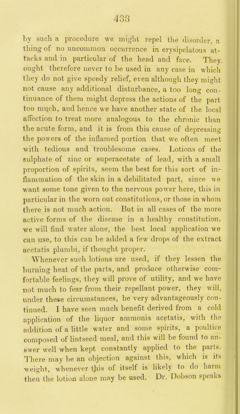 433 by such a procedure we might repel the disorder, a thing of no uncommon occurrence in erysi[)clatous at- tacks and in particuhir of the head and face. They, ought therefore never to be used in any case in which they do not give speedy rehef, even although they might not cause any additional disturbance, a too long con- tinuance of them might depress the actions of the part too much, and hence we have another state of the local affection to treat more analogous to the chronic than the acute form, and it is from this cause of depressing the i)ovvers of the inflamed portion that we often meet with tedious and troublesome cases. I.otions of the sulphate of zinc or supcracetate of lead, with a small proportion of spirits, seem the best for this sort of in- flammation of the skin in a debilitated part, since we want some tone given to the nervous power here, this in particular in the worn out constitutions, or those in whom there is not much action. But in all cases of the more active forms of the disease in a healthy constitution, we will find water alone, the best local application we can use, to this can be added a few drops of the extract acctatis plundn, if thought proper. Whenever such lotions are used, if they lessen the burning heat of the parts, and produce otherwise com- fortable feelings, they will prove of utility, and we have not much to fear from their repellant power, they will, under these circumstances, be very advantageously con- tinued. I have seen much benefit derived from a cold appHcation of the liquor ammonia acetatis, with the addition of a little water and some spirits, a poultice composed of lintseed meal, and this will be found to an- swer well when kept constantly applied to the parts. There may be an objection against this, which is its weight, whenever t)iis of itself is likely to do harm then the lotion aloue may be used. Dr. Dobson speaks