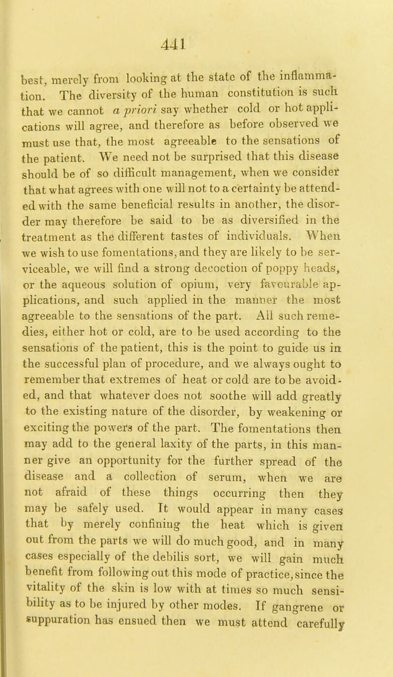 best, merely from looking at the state of the inflamma- tion. The diversity of the human constitution is such that we cannot a priori, say whether cold or hot appli- cations will agree, and therefore as before observed we must use that, the most agreeable to the sensations of the patient. We need not be surprised that this disease should be of so difficult management, when we consider' that what agrees with one will not to a certainty be attend- ed with the same beneficial results in another, the disor- der may therefore be said to be as diversified in the treatment as the different tastes of individuals. When we wish to use fomentations, and they are likely to be ser- viceable, we will find a strong decoction of poppy heads, or the aqueous solution of opium, very favourable ap- plications, and such applied in the manner the most agreeable to the sensations of the part. All such reme- dies, either hot or cold, are to be used according to the sensations of the patient, this is the point to guide us in the successful plan of procedure, and we always ought to remember that extremes of heat or cold are to be avoid- ed, and that whatever does not soothe will add greatly to the existing nature of the disorder, by weakening or exciting the powers of the part. The fomentations then may add to the general laxity of the parts, in this man- ner give an opportunity for the further spread of the disease and a collection of serum, when we are not afraid of these things occurring then they may be safely used. It would appear in many cases that by merely confining the heat which is given out from the parts we will do much good, and in many cases especially of the debiUs sort, we will gain much benefit from following out this mode of practice, since the vitality of the skin is low with at times so much sensi- bility as to be injured by other modes. If gangrene or suppuration has ensued then we must attend carefully