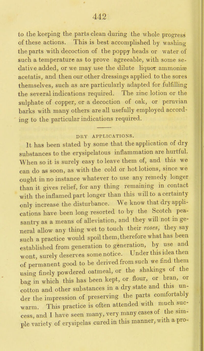 to the keeping the parts clean during the whole progress of these actions. This is best accomplished by washing the parts with decoction of the poppy heads or water of such a temperature as to prove agreeable, with some se- dative added, or we may use the dilute liquor ammoniaj acetatis, and then our other dressings applied to the sores themselves, such as are particularly adapted for fulfilling the several indications required. The zinc lotion or the sulphate of copper, or a decoction of oak, or peruvian barks with many others are all usefully employed accord- ing to the particular indications required. DRY APPLICATIONS. It has been stated by some that the application of dry substances to the erysipelatous inflammation are hurtful. When so it is surely easy to leave them of, and this we can do as soon, as with the cold or hot lotions, since we ought in no instance whatever to use any remedy longer than it gives rehef, for any thing remaining in contact with the inflamed part longer than this will to a certainty only increase the disturbance. We know that dry appli- cations have been long resorted to by the Scotch pea- santry as a means of alleviation, and they will not in ge- neral allow any thing wet to touch their roses, they say such a practice would spoil them, therefore what has been established from generation to generation, by use and wont surely deserves some notice. Under this idea then of permanent good to be derived from such we find them using finely powdered oatmeal, or the shakings of the bag in which this has been kept, or flour, or bran, or cotton and other substances in a dry state and this un- der the impression of preserving the parts comfortably warm. This practice is often attended with much suc- cess, and I have seen many, very many cases of the sim- ple variety of erysipelas cured in this manner, with a pro-