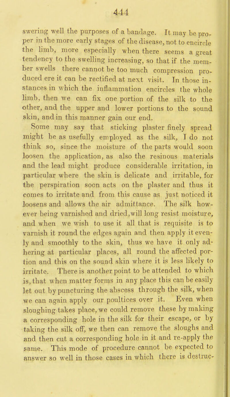 swering well the purposes of a bandage. It may be pro- per in the more early stages of the disease, not to encircle the limb, more especially when there seems a great tendency to the swelling increasing, so that if the mem- ber swells there cannot be too much compression pro- duced ere it can be rectified at next visit. In those in- stances in which the inflammation encircles the whole limb, then we can fix one portion of the silk to the other, and the upper and lower portions to the sound skin, and in this manner gain our end. Some may say that sticking plaster finely spread might be as usefully em.ployed as the silk, I do not think so, since the moisture of the parts would soon loosen the application, as also the resinous materials and the lead might produce considerable irritation, in particular where the skin is delicate and irritable, for the perspiration soon acts on the plaster and thus it comes to irritate and from this cause as just noticed it loosens and allows the air admittance. The silk how- ever being varnished and dried,will long resist moisture, and when we wish to use it all that is requisite is to varnish it round the edges again and then apply it even- ly and smoothly to the skin, thus we have it only ad- hering at particular places, all round the affected por- tion and this on the sound skin where it is less likely to irritate. There is another point to be attended to which is, that when matter forms in any place this can be easily let out by puncturing the abscess through the silk, when we can again apply our poultices over it. Even when sloughing takes place, we could remove these by making a corresponding hole in the silk for their escape, or by taking the silk oflT, we then can remove the sloughs and and then cut a corresponding hole in it and re-apply the same. This mode of procedure cannot be expected to answer so well in those cases in which there is dcstruc-
