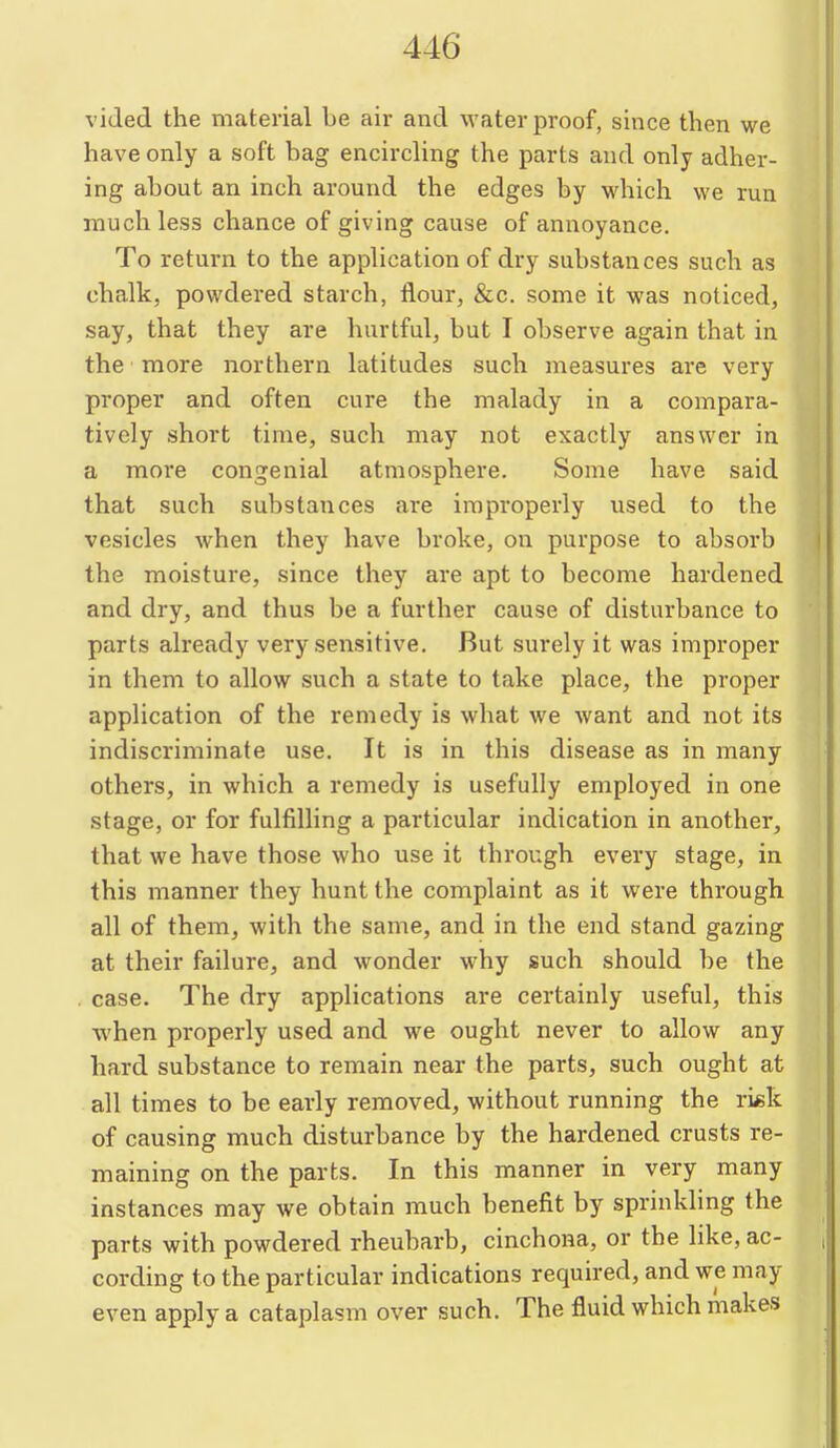 viJed the material be air and waterproof, since then we have only a soft bag encircling the parts and only adher- ing about an inch around the edges by which we run much less chance of giving cause of annoyance. To return to the application of dry substances such as chalk, powdered starch, flour, &c. some it was noticed, say, that they are hurtful, but I observe again that in the more northern latitudes such measures are very proper and often cure the malady in a compara- tively short time, such may not exactly answer in a more congenial atmosphere. Some have said that such substances are improperly used to the vesicles when they have broke, on purpose to absorb the moisture, since they are apt to become hardened and dry, and thus be a further cause of disturbance to parts already very sensitive. But surely it was improper in them to allow such a state to take place, the proper application of the remedy is what we want and not its indiscriminate use. It is in this disease as in many others, in which a remedy is usefully employed in one stage, or for fulfilling a particular indication in another, that we have those who use it through every stage, in this manner they hunt the complaint as it were through all of them, with the same, and in the end stand gazing at their failure, and wonder why such should be the case. The dry applications are certainly useful, this when properly used and we ought never to allow any hard substance to remain near the parts, such ought at all times to be early removed, without running the ri«k of causing much disturbance by the hardened crusts re- maining on the parts. In this manner in very many instances may we obtain much benefit by sprinlding the parts with powdered rheubarb, cinchona, or the like, ac- cording to the particular indications required, and we may even apply a cataplasm over such. The fluid which makes