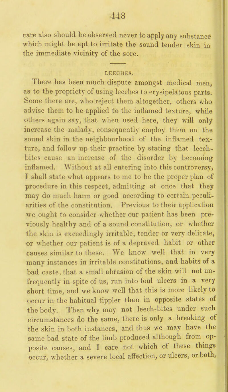 care also should be observed never to apply any substance which might be apt to irritate the sound tender skin in the immediate vicinity of the sore. LEECHES, There has been much dispute amongst medical men, as to the propriety of using leeches to erysipelatous parts. Some there are, who reject them altogether, others who advise them to be applied to the inflamed texture, while others again say, that when used here, they will only increase the malady, consequently employ them on the sound skin in the neighbourhood of the inflamed tex- ture, and follow up their practice by stating that leech- bites cause an increase of the disorder by becoming inflamed. Without at all entering into this controversy, I shall state what appears to me to be the proper plan of procedure in this respect, admitting at once that they may do much harm or good according to certain peculi- arities of the constitution. Previous to their application we ought to consider whether our patient has been pre- viously healthy and of a sound constitution, or whether the skin is exceedingly irritable, tender or very delicate, or whether our patient is of a depraved habit or other causes similar to these. We know well that in very many instances in irritable constitutions, and habits of a bad caste, that a small abrasion of the skin will not un- frequently in spite of us, run into foul ulcers in a very short time, and we know well that this is more likely to occur in the habitual tippler than in opposite states of the body. Then why may not leech-bites under such circumstances do the same, there is only a breaking of the skin in both instances, and thus we may have the same bad state of the Hmb produced although from op- posite causes, and I care not which of these things occur, whether a severe local affection, or ulcers, or both,