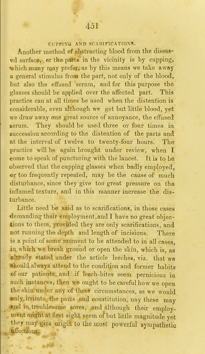 CUPPING AND SCAUirrCATION*. Another method of ahstracting blood from the diseas* ed surface, or the parts in the vicinity is by cupping> ^vhich many may prefer, as by this means we take away a general stimulus from the part, not only of the blood, but also the effused serum, and for this purpose the glasses should be applied over the affected part. This practice can at all times be used when the distention is considerable, even although we get but little blood, yet we draw away one great source of annoyance, the effused serum. They should be used three or four times in. succession according to the distention of the parts and at the interval of twelve to twenty-four hours. The practice will be again brought under review, when I come to speak of puncturing with the lancet. It is to be observed that the cupping glasses when badly employed, or too frequently repeated, may be the cause of much disturbance, since they give too great pressure on the inflamed texture, and in this manner increase the dis- turbance. Little need be said as to scarifications, in those cases demanding their eniployment,and I have no great objec- tions to them, provided they are only scarifications, and not running the depth and length of incisions. There is a point of some moment to be attended to in all cases, in which we break ground or open the skin, which is, as already stated under the article leeches, viz. that we should always attend to the condition and former habits of our patients, and if leech-bites seem pernicious in such instances, then we ought to be careful how we open the skin under any of these circumstances, as we would ©nly, irritate the parts and constitution, nay these may ^ <!end in troublesome sores, and although their employ- . ment might at first sight seem of but little magnitude yet they may give origin lo the most powerful sympathetic alTections,