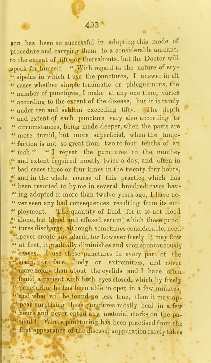 ion has been so successful in adopting this mode of procedure and carrying them to a considerable amount, to the extent of fifty or thereabouts, but the Doctor will .speak for himself.  With regard to the nature of ery-  sipelas in which I use the punctures, I answer in all ** cases whether simple traumatic or phlegnionous, the  number of punctures. I make at any one time, varies according to the extent of the disease, but it is rarely *' under ten and seldom exceeding fifty. The depth *' and extent of each puncture vary also according to *' circumstances, being made deeper, when the parts are more tumid, but more superficial, when the tume-  faction is not so great from two to four tenths of an  inch.  I repeat the punctures to the numbe^ and extent required mostly twice a day, and often in  bad cases three or four times in the twenty-four hours, *' and in the whole course of this practice which has ** been resorted to by me in several hundred cases hav-  ing adopted it more than twelve years ago, I have ne- *' ver seen any bad consequences resulting from its em- ** ployment. The quantity of fluid (^for it is not blood *' alone, but blood and effused serum) which these punc- tures discl^arge, although sometimes considerable, need never create any alarm, for however freely it may flow *' at first, it gradually diminishes and soon spontaneously ceases. I use these punctures in every part of the scalp, or face, body or extremities, and never more freely than about the eyelids and I have often found a patient with both eyes closed, which by freely puncturing he has been able to open in a few minutes *' and what will be found no less true, than it may ap- pear surprising these punctures mostly heal in a few hours and never entail any material marks on the pa- ' *' tient ! Where puncturing has been practised from the first appearance of the 'disease^ suppuration rarely takes