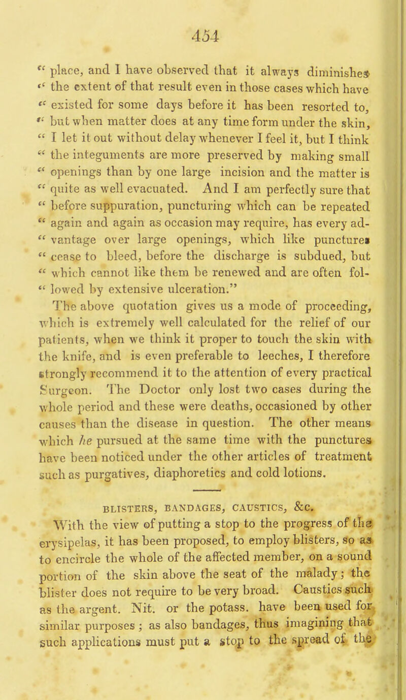 place, and I have observed that it always diminishe* the extent of that result even in those cases which have existed for some days before it has been resorted to, but when matter does at any time form under the shin,  I let it out without delay whenever I feel it, but I think  the integuments are more preserved by making small  openings than by one large incision and the matter is  quite as well evacuated. And I am perfectly sure that  before suppuration, puncturing which can be repeated  again and again as occasion may require, has every ad-  vantage over large openings, which like punctures  coase to bleed, before the discharge is subdued, but  which cannot like them be renewed and are often fol- *' lowed by extensive ulceration. The above quotation gives us a mode of proceeding, •which is extremely well calculated for the relief of our patients, when we think it proper to touch the skin with the knife, and is even preferable to leeches, I therefore strongly recommend it to the attention of every practical Surgeon. The Doctor only lost two cases during the whole period and these were deaths, occasioned by other causes than the disease in question. The other means which lie pursued at the same time with the punctures have been noticed under the other articles of treatment such as purgatives, diaphoretics and cold lotions. BLISTERS, BANDAGES, CAUSTICS, &C. With the view of putting a stop to the progress of ths erysipelas, it has been proposed, to employ blisters, so as to encircle the whole of the affected member, on a sound portion of the skin above the seat of the malady; the blister does not requh-e to be very broad. Caustics such, as the argent. Nit. or the potass, have been used for, similar purposes ; as also bandages, thus imagining that such appHcations must put a stop to the spread of the.