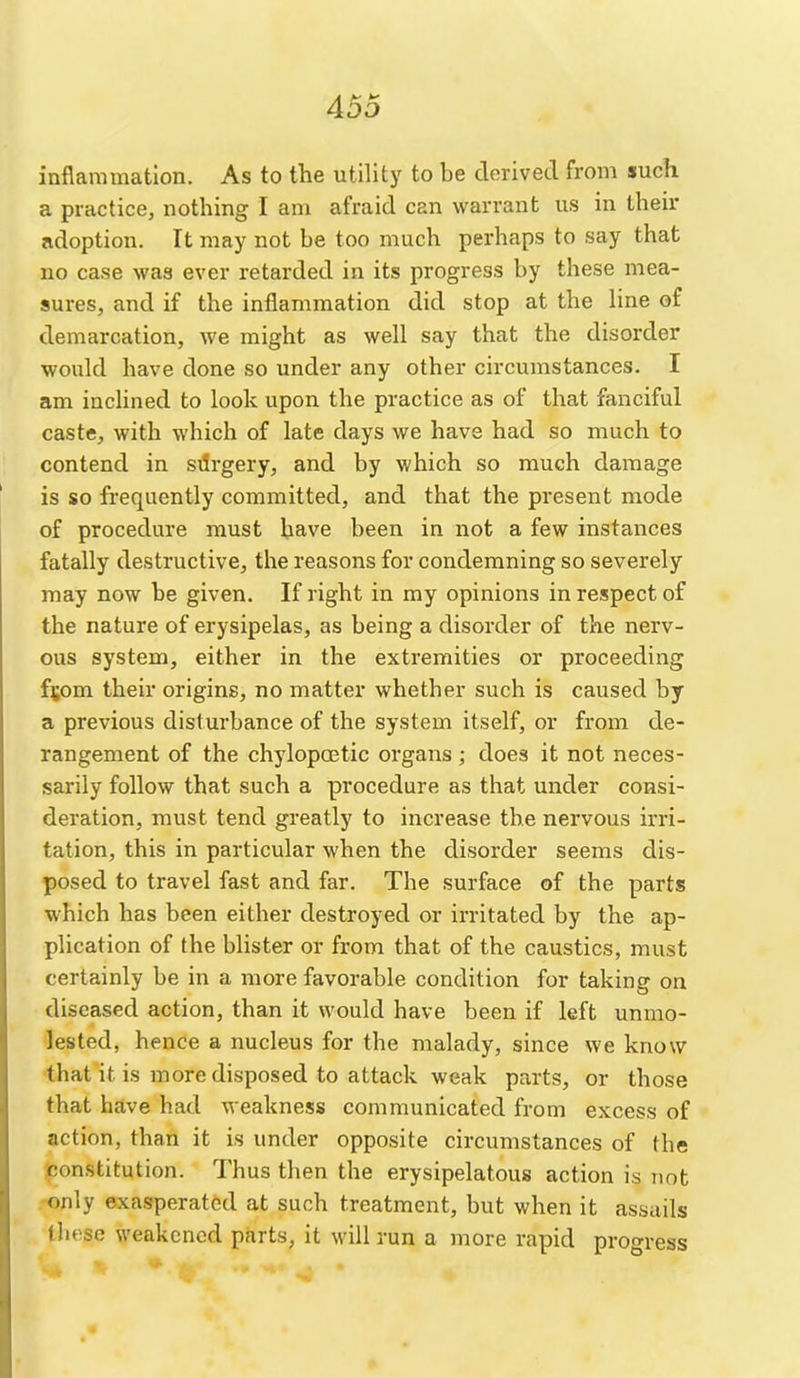 inflammation. As to the utility to be derived from such a practice, nothing I am afraid can warrant us in their adoption. It may not be too much perhaps to say that no case was ever retarded in its progress by these mea- sures, and if the inflammation did stop at the line of demarcation, we might as well say that the disorder would have done so under any other circumstances. I am inclined to look upon the practice as of that fanciful caste, with which of late days we have had so much to contend in silrgery, and by which so much damage is so fi'equently committed, and that the present mode of procedure must have been in not a few instances fatally destructive, the reasons for condemning so severely may now be given. If right in my opinions in respect of the nature of erysipelas, as being a disorder of the nerv- ous system, either in the extremities or proceeding f^om their origins, no matter whether such is caused by a previous disturbance of the system itself, or from de- rangement of the chylopcetic organs; does it not neces- sarily follow^ that such a procedure as that under consi- deration, must tend greatly to increase the nervous irri- tation, this in particular when the disorder seems dis- posed to travel fast and far. The surface of the parts which has been either destroyed or irritated by the ap- plication of the blister or from that of the caustics, must certainly be in a more favorable condition for taking on diseased action, than it would have been if left unmo- lested, hence a nucleus for the malady, since we know ■that'it is more disposed to attack weak parts, or those that have had weakness communicated from excess of action, than it is under opposite circumstances of the constitution. Thus then the erysipelatous action is not only exasperated at such treatment, but when it assails these weakened parts, it will run a more rapid progress