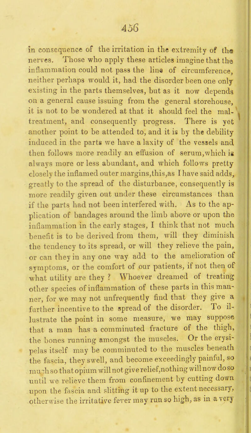 in consequence of the irritation in the extremity of tha nerves. Those who apply these articles imagine that the inflammation could not pass the line of circumference, neither perhaps would it, had the disorder been one only existing in the parts themselves, but as it now depends on a general cause issuing from the general storehouse, it is not to be wondered at that it should feel the mal- treatment, and consequently progress. There is yet another point to be attended to, and it is by the debility induced in the parts we have a laxity of the vessels and then follows more readily an eiFusion of serum,which ig always more or less abundant, and which follows pretty closely the inflamed outer margins,thi3,as I have said adds, greatly to the spread of the disturbance, consequently is more readily given out under these circumstances than if the parts had not been interfered with. As to the ap- plication of bandages around the limb above or upon the inflammation in the early stages, I think that not much beneflt is to be derived from them, will they diminish the tendency to its spread, or will they relieve the pain, or can they in any one way add to the amelioration of symptoms, or the comfort of our patients, if not then of what utility are they ? Whoever dreamed of treating other species of inflammation of these parts in this man- ner, for we may not unfrequently find that they give a further incentive to the spread of the disorder. To il- lustrate the point in some measure, we may suppose that a man has a comminuted fracture of the thigh, the bones running amongst the muscles. Or the erysi- pelas itself may be comminuted to the muscles beneath the fascia, they swell, and become exceedingly painful, so mu-;h so that opium will not give relief,nothing will now do so until we relieve them from confinement by cutting down upon the fascia and slitting it up to the extent necessary, otherwise the irritative fever may run so high, as in a very