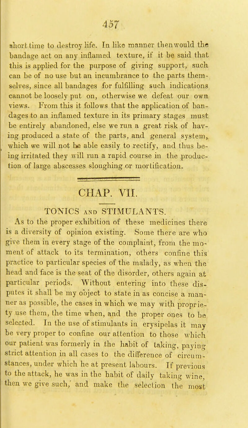 sliorttime to destroy life. In like manner then would the bandage act on any inflamed texture, if it be said that this is applied for the purpose of giving support, such can be of no use but an incumbrance to the parts them- selves, since all bandages for fulfilling such indications cannot be loosely put on, otherwise we defeat our own. views. From this it follows that the application of ban- dages to an inflamed texture in its primary stages must be entirely abandoned, else we run a great risk of hav- ing produced a state of the parts, and general system,, which we will not he able easily to rectify, and thus be- ing irritated they will run a rapid course in the produc- tion of large abscesses sloughing or mortification. CHAP. VII. TONICS AND STIMULANTS. As to the proper exhibition of these medicines there is a diversity of opinion existing. Some there are who give them in every stage of the complaint, from the mo- ment of attack to its termination, others confine this practice to particular species of the malady, as when the head and face is the seat of the disorder, others again at particular periods. Without entering into these dis- putes it shall be my object to state in as concise a man- ner as possible, the cases in which we may with proprie- ty use them, the time when, and the proper ones to be selected. In the use of stimulants in erysipelas it may be very proper to confine our attention to those which our patient was formerly in the habit of taking, paying strict attention in all cases to the difference of circum- stances, under which he at present labours. If previous to the attack, he was in the habit of daily taking wine, then we give such,' and make the selection the most