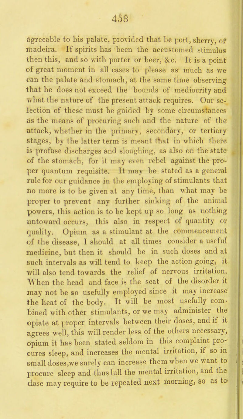 4^8 Sgreeable to his palate, piovided that he port, sherry, ol* riiacleba. If spirits has been the accustomed stimulus then this, and so with porter or beer, &c. It is a point of great moment in all cases to please as much as we can the palate and stomach, at the same time observing that he does not exceed the bounds of mediocrity and Tivhat the nature of the present attack requires. Our se- lection of these must be guided by some circumstances as the means of procuring such and the nature of the attack, whether in the primary, secondary, or tertiary stages, by the latter term is meant that in which there is proftise discharges and sloughing, as also on the state of tbe stomach, for it may even rebel against the pro- per quantum requisite. It may be stated as a general rule for our guidance in the employing of stimulants that no more is to be given at any time, than what may be proper to prevent any further sinking of the animal powers. Ibis action is to be kept up so long as nothing untoward occurs, this also in respect of quantity or quality. Opium as a stimulant at the commencement of the disease, I should at all times consider a useful' medicine, but then it should be in such doses and at such intervals as will tend to keep the action going, it will also tend towards the relief of nervous irritation. When the head and face is the seat of the disorder it may not be so usefully employed since it may increase the heat of the body. It will be most usefully com- bined with other stimulants, or we may administer the opiate at proper intervals between their doses, and if it agrees well, this will render less of tbe others necessary, opium it has been stated seldom in this complaint pro^ cures sleep, and increases the mental irritation, if so in small doses,we surely can increase them when we want to procure sleep and thus lull the mental irritation, and the dose may require to be repeated next morning, so as to