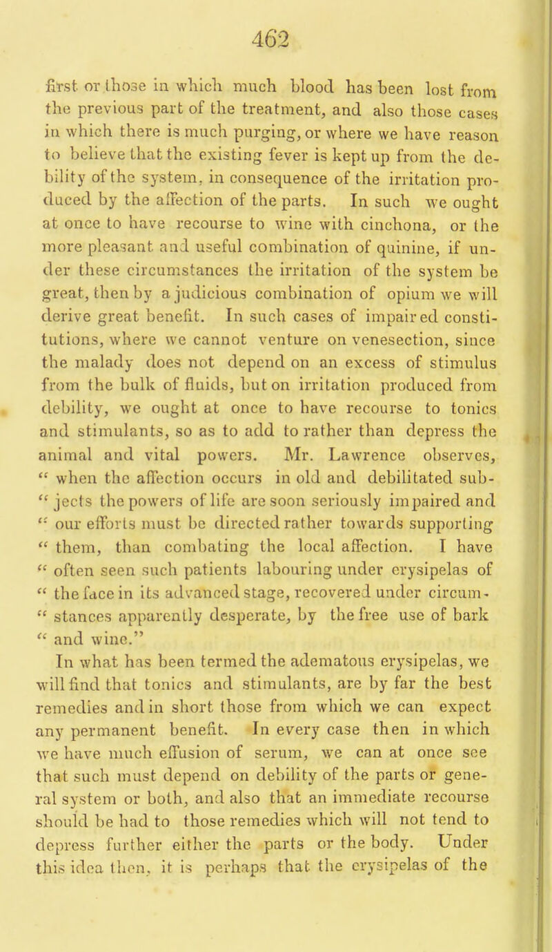 fost or lhose in whicli much blood has been lost from the previous part of the treatment, and also those cases in which there is much purging, or where we have reason to believe that the existing fever is kept up from the de- bility of the system, in consequence of the irritation pro- duced by the affection of the parts. In such Ave ought at once to have recourse to wine with cinchona, or the more pleasant and useful combination of quinine, if un- der these circumstances the irritation of the system be great, then by a judicious combination of opium we will derive great benefit. In such cases of impaired consti- tutions, where we cannot venture on venesection, since the malady does not depend on an excess of stimulus from the bulk of fluids, but on irritation produced from debility, we ought at once to have recourse to tonics and stimulants, so as to add to rather than depress the animal and vital powers. Mr. Lawrence observes,  when the affection occurs in old and debilitated sub-  jects the powers of life are soon seriously impaired and our efforts must be directed rather towards supporting  them, than combating the local affection. I have  often seen such patients labouring under erysipelas of  the face in its advanced stage, recovered under circum-  stances apparently desperate, by the free use of bark  and wine. In what has been termed the adematous erysipelas, we will find that tonics and stimulants, are by far the best remedies and in short those from which we can expect any permanent benefit. In every case then in which we have much effusion of serum, we can at once see that such must depend on debility of the parts or gene- ral system or both, and also that an immediate recourse should be had to those remedies which will not tend to depress further either the parts or the body. Under this idea then, it is perhaps that the erysipelas of the