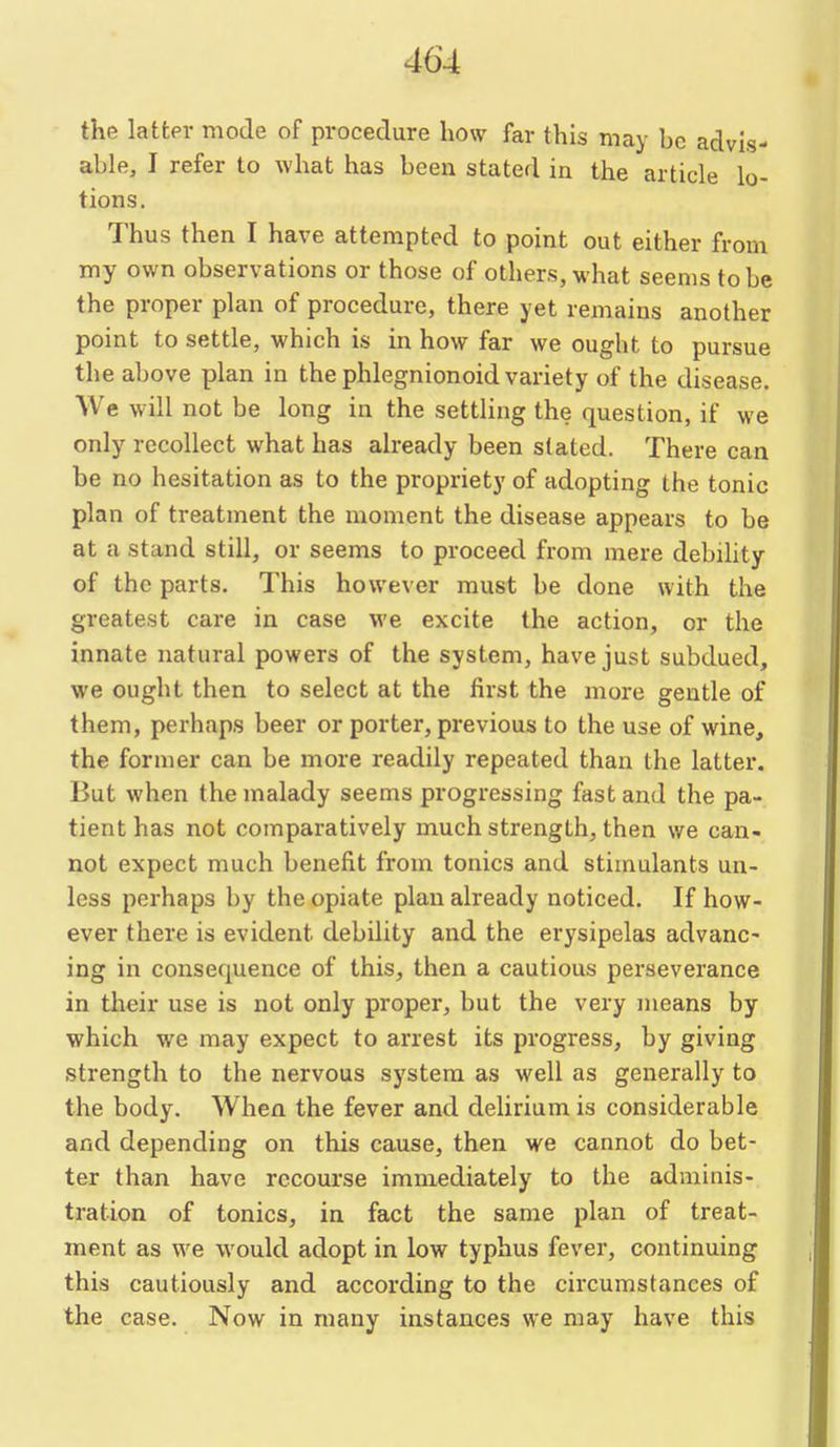 the latter mode of procedure how far this may be advis- able, I refer to what has been stated in the article lo- tions. Thus then I have attempted to point out either from my own observations or those of others, what seems to be the proper plan of procedure, there yet remains another point to settle, which is in how far we ought to pursue the above plan in the phlegnionoid variety of the disease. We will not be long in the settling the question, if we only recollect what has already been slated. There can be no hesitation as to the propriety of adopting the tonic plan of treatment the moment the disease appears to be at a stand still, or seems to proceed from mere debihty of the parts. This however must be done with the greatest care in case we excite the action, or the innate natural powers of the system, have just subdued, we ought then to select at the first the more gentle of them, perhaps beer or porter, previous to the use of wine, the former can be more readily repeated than the latter. But when the malady seems progressing fast and the pa- tient has not comparatively much strength, then we can- not expect much benefit from tonics and stimulants un- less perhaps by the opiate plan already noticed. If how- ever there is evident debility and the erysipelas advanc- ing in consequence of this, then a cautious perseverance in their use is not only proper, but the very means by which we may expect to arrest its progress, by giving strength to the nervous system as well as generally to the body. When the fever and delirium is considerable and depending on this cause, then we cannot do bet- ter than have recourse immediately to the adminis- tration of tonics, in fact the same plan of treat- ment as we would adopt in low typhus fever, continuing this cautiously and according to the circumstances of the case. Now in many instances we may have this