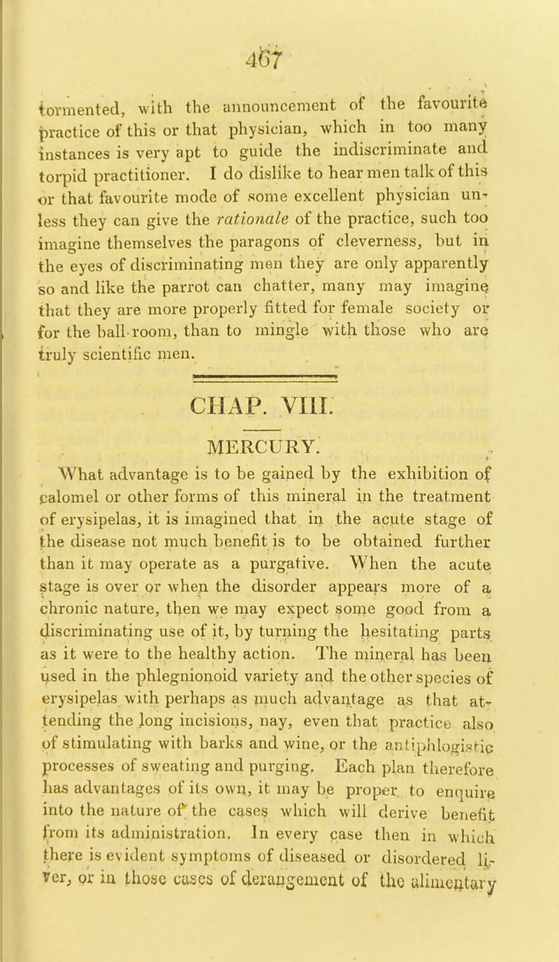 4^7 iovmented, with the announcement of the favourite practice of this or that physician, which in too many instances is very apt to guide the indiscriminate and torpid practitioner. I do dislike to hear men talk of this or that favourite mode of some excellent physician un-- less they can give the rationale of the practice, such too imagine themselves the paragons of cleverness, hut in the eyes of discriminating men they are only apparently so and like the parrot can chatter, many may imaging that they are more properly fitted for female society or for the ball-room, than to mingle with those who are truly scientific men. CHAP. VIII. MERCURY. What advantage is to be gained by the exhibition of palomel or other forms of this mineral in the treatment of erysipelas, it is imagined that, in the acute stage of the disease not much benefit is to be obtained further than it may operate as a purgative. When the acute stage is over or when the disorder appears more of a chronic nature, then we may expect sonie good from a discriminating use of it, by turning the hesitating parts as it were to the healthy action. The rnineral has been i^sed in the phlegnionoid variety and the other species of erysipelas with perhaps as much advantage as that at- tending the Jong incisions, nay, even that practice also of stimulating with barks and wine, qr the antiphlogistip processes of sweating and purging. Each plan therefore has advantages of its own, it may be proper to enquire into the nature of the cases which will derive benefit ^rom its administration. In every case then in which there is evident symptoms of diseased or disordered 1;^ Ter, pi- in those cases of derangement of the aliiueotary