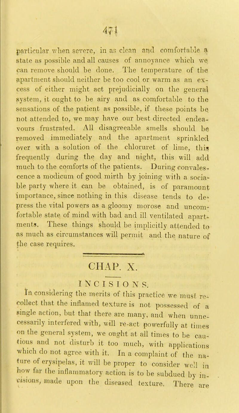 partioular vlien severe, in as clean and comforfalJe a state as possible and all causes of annoyance which we can remove should be done. The temperature of the apartment should neither be too cool or warm as an ex- cess of either might act prejudicially on the general system, it ought to be airy and as comfortable to the sensations of the patient as possible, if these points be not attended to, we may have our best directed endea- vours frustrated. All disagreeable smells should be removed immediately and the apartment sprinkled over with a solution of the chloruret of lime, this frequently during the day and night, this will add much to the comforts of the patients. During convales- cence a modicum of good mirth by joining with a socia- ble party where it can be obtained, is of paramount importance, since nothing in this disease tends to de^ press the vital powers as a gloomy morose and uncom- Iwtable state of mind with bad and ill ventilated apart- ments. These things should be implicitly attended to as much as circumstances will permit and the nature of the case requires. CHAP. X. INCISIONS, in considering the merits of this practice we must re^ collect that the inflamed texture is not possessed of a single action, hut that there are many, and when unne- cessarily interfered with, will re-act powerfully at times on the general system, we ought at all times to be cau- tious and not disturb it too much, with applications which do not agree with it. In a complaint of the na- ture of erysipelas, it will be proper to consider well in how far (he inflammatory action is to be subdued by in- cisions, made upon the diseased texture. There are