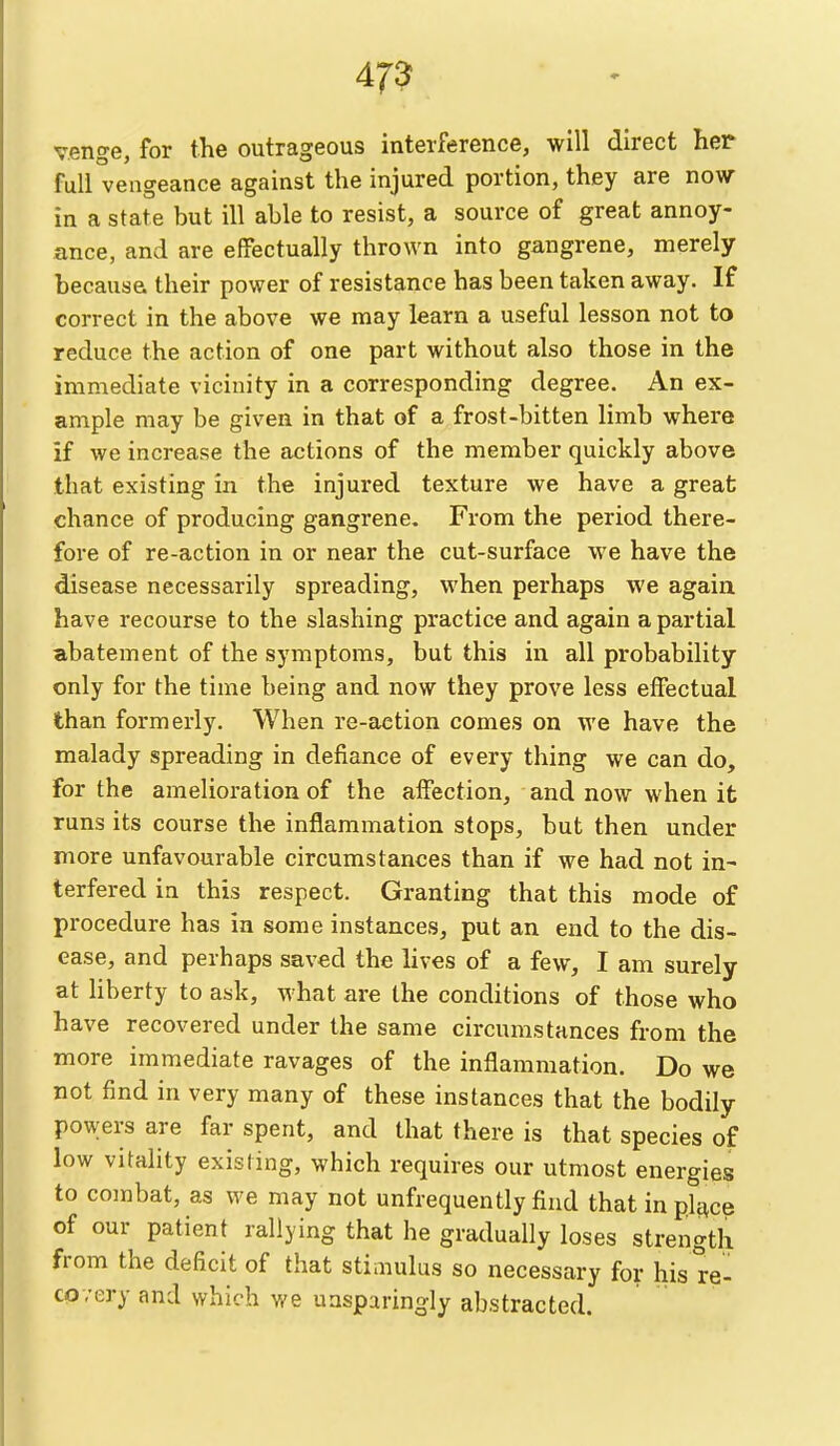 venge, for the outrageous interference, will direct her full vengeance against the injured portion, they are now in a state but ill able to resist, a source of great annoy- ance, and are effectually thrown into gangrene, merely becausa their power of resistance has been taken away. If correct in the above we may learn a useful lesson not to reduce the action of one part without also those in the immediate vicinity in a corresponding degree. An ex- ample may be given in that of a frost-bitten limb where if we increase the actions of the member quickly above that existing in the injured texture we have a great chance of producing gangrene. From the period there- fore of re-action in or near the cut-surface we have the disease necessarily spreading, when perhaps we again have recourse to the slashing practice and again a partial abatement of the symptoms, but this in all probability only for the time being and now they prove less effectual than formerly. When re-action comes on we have the malady spreading in defiance of every thing we can do, for the amelioration of the affection, and now when it runs its course the inflammation stops, but then under more unfavourable circumstances than if we had not in- terfered in this respect. Granting that this mode of procedure has in some instances, put an end to the dis- ease, and perhaps saved the lives of a few, I am surely at liberty to ask, what are the conditions of those who have recovered under the same circumstances from the more immediate ravages of the inflammation. Do we not find in very many of these instances that the bodily powers are far spent, and that there is that species of low vitality existing, which requires our utmost energies to combat, as we may not unfrequently find that in pierce of our patient rallying that he gradually loses strength from the deficit of that stimulus so necessary for his re- covery and which we unsparingly abstracted.