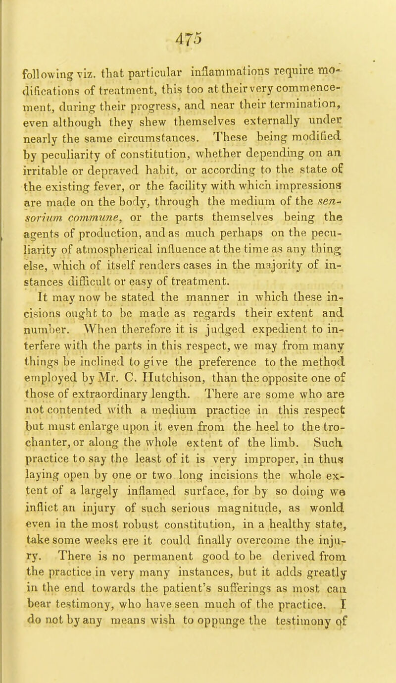 following viz. that particular inflammations require mo- difications of treatment, this too at their very commence- ment, during their progress, and near their termination, even although they shew themselves externally under nearly the same circumstances. These being modified by peculiarity of constitution, whether depending on an irritable or depraved habit, or according to the state of the existing fever, or the facility with which impressions are made on the body, through the medium of the sen^ sorinm commune, or the parts themselves being the agents of production, and as much perhaps on the pecu- liarity of atmospherical influence at the time as any thing else, which of itself renders cases in the majority of in- stances diSicult or easy of treatment. It may now be stated the manner in which these in- cisions ought to be made as regards their extent and number. When therefore it is judged expedient to in- terfere with the parts in this respect, we may from many things be inclined to give the preference to the method, employed by Mr. C. Hutchison, than the opposite one of those of extraordinary length. There are some who are not contented with a medium practice in this respect but must enlarge upon it even from the heel to the tro- chanter, or along the whole extent of the limb. Such practice to say the least of it is very improper, in thus laying open by one or two long incisions the whole ex- tent of a largely inflamed surface, for by so doing wa inflict an injury of such serious magnitude, as would even in the most robust constitution, in a .healthy state, take some weeks ere it could finally overcome the inju- ry. There is no permanent good to be derived from the practice in very many instances, but it adds greatly in the end towards the patient's suflierings as most can bear testimony, who have seen much of the practice. I do not by any means wish to oppunge the testimony qf