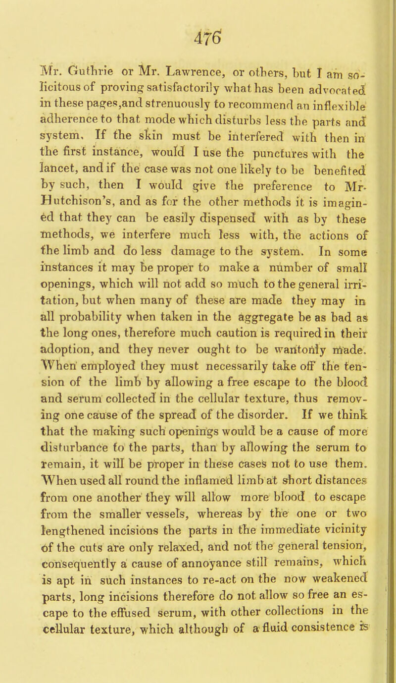 476? IVTr. Guthrie or Mr. Lawrence, or others, hut T am so- licitous of proving satisfactorily what has heen advocated! in these pages,and strenuously to recommend an inflexihle adherence to that mode which disturbs less the parts and system. If the skin must be interfered with then in the first instance, would I use the punctures with the lancet, and if the case was not one likely to be benefited by such, then I would give the preference to Mr- Hutchison's, and as for the other methods it is imagin- ed that they can be easily dispensed with as by these methods, we interfere much less with, the actions of fhe limb and do less damage to the system. In some instances it may be proper to make a number of small openings, which will not add so much to the general irri- tation, but when many of these are made they may in all probability when taken in the aggregate he as bad as the long ones, therefore much caution is required in their adoption, and they never ought to be wantonly made. When employed they must necessarily take off the ten- sion of the limb by allowing a free escape to the blood and serum collected in the cellular texture, thus remov- ing one cause of fhe spread of the disorder. If we think that the making such openings would be a cause of more disturbance fo the parts, than by allowing the serum to remain, it will be proper in these cases not to use them. When used all round the inflamed limb at short distances from one another they will allow more blood to escape from the smaller vessels, whereas by the one or two lengthened incisions the parts in the immediate vicinity of the cuts are only relaxed, and not the general tension, consequently a cause of annoyance still remains, which is apt in such instances to re-act on the now weakened parts, long incisions therefore do not allow so free an es- cape to the effused serum, with other collections in the cellular texture, which although of a fluid consistence is