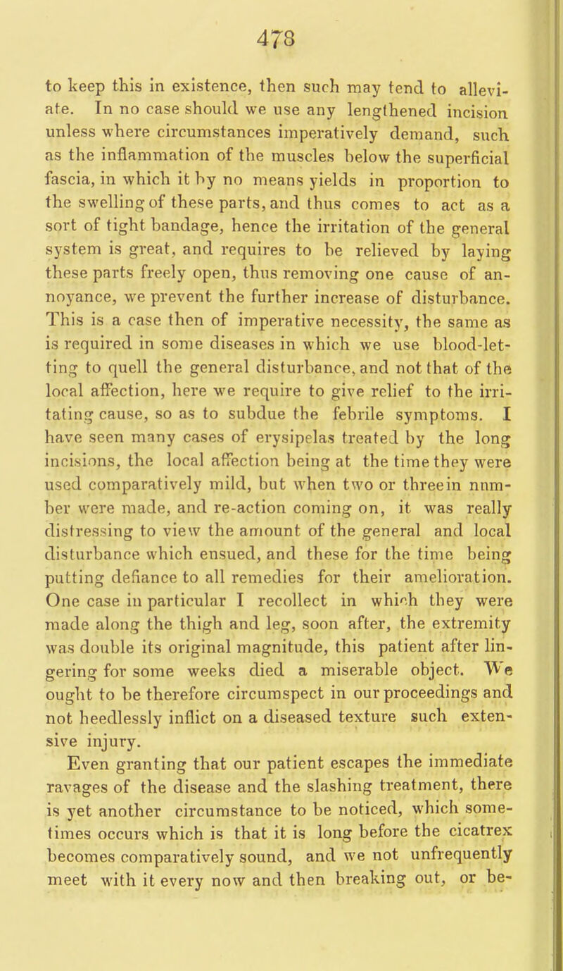 to keep this in existence, then such may tend to allevi- ate. In no case should we use any lengthened incision unless where circumstances imperatively demand, such as the inflammation of the muscles helow the superficial fascia, in which it hy no means yields in proportion to the swelling of these parts, and thus comes to act as a sort of tight bandage, hence the irritation of the general system is great, and requires to he relieved by laying these parts freely open, thus removing one cause of an- noyance, we prevent the further increase of disturbance. This is a case then of imperative necessity, the same as is required in some diseases in which we use blood-let- ting to quell the general disturbance, and not that of the local atFection, here we require to give relief to the irri- tating cause, so as to subdue the febrile symptoms. I have seen many cases of erysipelas treated by the long incisions, the local affection being at the time they were used comparatively mild, but when two or threein num- ber were made, and re-action coming on, it was really distressing to view the amount of the general and local disturbance which ensued, and these for the time being putting defiance to all remedies for their amelioration. One case in particular I recollect in which they were made along the thigh and leg, soon after, the extremity was double its original magnitude, this patient after lin- gering for some weeks died a miserable object. We ought to be therefore circumspect in our proceedings and not heedlessly inflict on a diseased texture such exten- sive injury. Even granting that our patient escapes the immediate ravages of the disease and the slashing treatment, there is yet another circumstance to be noticed, which some- times occurs which is that it is long before the cicatrex becomes comparatively sound, and we not unfrequently meet with it every now and then breaking out, or be-