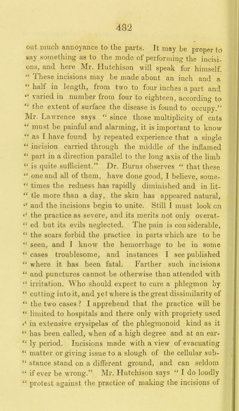 out much annoyance to the parts. It may be proper to say something as to the mode of performing the incisi- ons, and here Mr. Hutchison will speak for himself. These incisions may be made about an inch and a *' half in length, from two to four inches a part and varied in number from four to eighteen, according to *' the extent of surface the disease is found to occupy. Mr. Lawrence says  since those multiplicity of cuts  must be painful and alarming, it is important to know as I have found by repeated experience that a single  incision carried through the middle of the inflamed *' part in a direction parallel to the long axis of the limb *' is quite sufficient. Dr. Burns o])serves  that these  one and all of them, have done good, I believe, some- *' times the redness has rapidly diminished and in lit- tie more than a day, the skin has appeared natural, and the incisions begin to unite. Still I must look on the practice as severe, and its merits not only overat- ed but its evils neglected. The pain is con siderable,  the scars forbid the practice in parts which are to be  seen, and I know the hemorrhage to be in some  cases troublesome, and instances I see published *' where it has been fatal. Farther such incisions  and punctures cannot be otherwise than attended with  irritation. Who should expect to cure a phlegmon by  cutting into it, and yet where is the great dissimilarity of *' the two cases ? I apprehend that the practice will be *' limited to hospitals and there only with propriety used <' in extensive erysipelas of the phlegmonoid kind as it  has been called, when of a high degree and at an ear-  ly period. Incisions made with a view of evacuating *' matter or giving issue to a slough of the cellular sub- *' stance stand on a different ground, and can seldom  if ever be wrong. Mr. Hutchison says  I do loudly  protest against the practice of making the incisions of