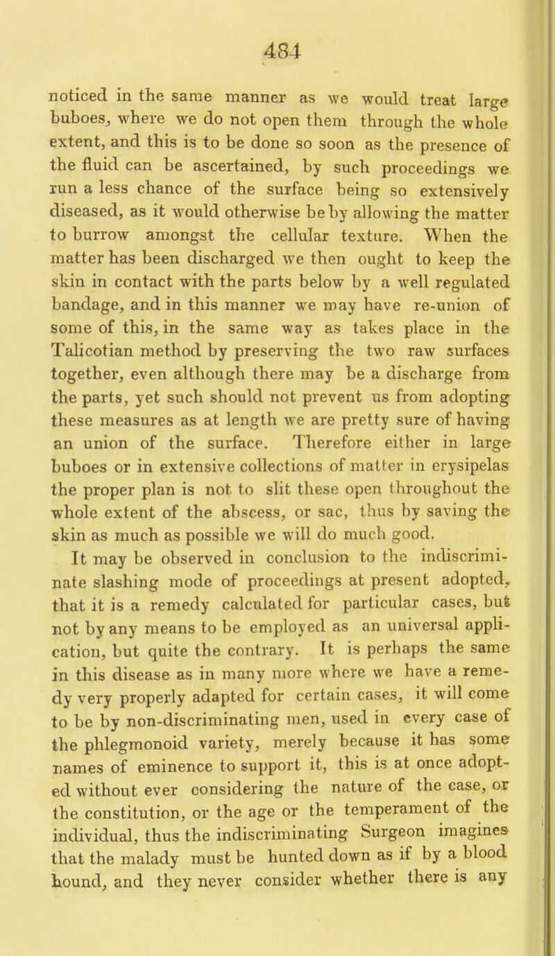 noticed in the same manner as we would treat large buboes, where we do not open them through the whole extent, and this is to be done so soon as the presence of the fluid can be ascertained, by such proceedings we run a less chance of the surface being so extensively diseased, as it would otherwise be by allowing the matter to burrow amongst the cellular texture. When the matter has been discharged we then ought to keep the skin in contact with the parts below by a well regulated bandage, and in this manner we may have re-union of some of this, in the same way as takes place in the Talicotian method by preserving the two raw surfaces together, even although there may be a discharge from the parts, yet such should not prevent us from adopting these measures as at length we are pretty sure of having an union of the surface. Therefore either in large buboes or in extensive collections of matter in erysipelas the proper plan is not to slit these open throughout the whole extent of the abscess, or sac, thus by saving the skin as much as possible we will do much good. It may be observed in conclusion to the indiscrimi- nate slashing mode of proceedings at present adopted, that it is a remedy calculated for particular cases, but not by any means to be employed as an universal appli- cation, but quite the contrary. It is perhaps the same in this disease as in many more where we have a reme- dy very properly adapted for certain cases, it will come to be by non-discriminating men, used in every case of the phlegmonoid variety, merely because it has some names of eminence to support it, this is at once adopt- ed without ever considering the nature of the case, or the constitution, or the age or the temperament of the individual, thus the indiscriminating Surgeon imagines that the malady must be hunted down as if by a blood hound, and they never consider whether there is any