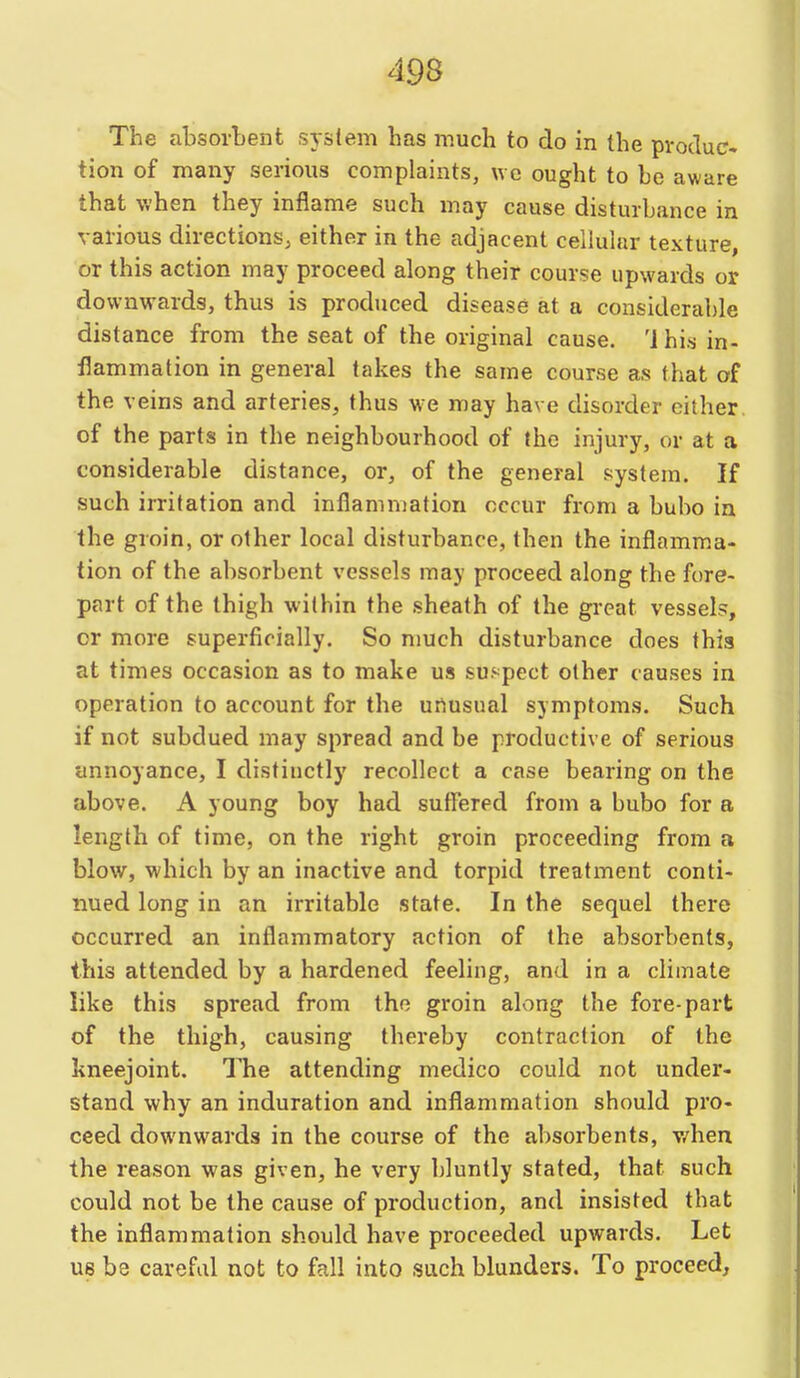 The absorbent system has much to do in the pvocluc- tion of many serious complaints, we ought to be aware that when they inflame such may cause disturbance in various directions, either in the adjacent cellular texture, or this action may proceed along their course upwards or downwards, thus is produced disease at a considerable distance from the seat of the original cause. 'J his in- flammation in general takes the same course as that of the veins and arteries, thus we may have disorder either of the parts in the neighbourhood of the injury, or at a considerable distance, or, of the general system. If such irritation and inflammation occur from a bubo in the groin, or other local disturbance, then the inflamma- tion of the absorbent vessels may proceed along the fore- part of the thigh within the sheath of the great vessels, or more superficially. So much disturbance does this at times occasion as to make us su.'pect other causes in operation to account for the urtusual symptoms. Such if not subdued may spread and be productive of serious annoyance, I distinctly recollect a case bearing on the above. A young boy had suffered from a bubo for a length of time, on the right groin proceeding from a blow, which by an inactive and torpid treatment conti- nued long in an irritable state. In the sequel there occurred an inflammatory action of the absorbents, this attended by a hardened feeling, and in a climate like this spread from the groin along the fore-part of the thigh, causing thereby contraction of the kneejoint. The attending medico could not under- stand why an induration and inflammation should pro- ceed downwards in the course of the absorbents, v/hen the reason was given, he very bluntly stated, that such could not be the cause of production, and insisted that the inflammation should have proceeded upwards. Let us be careful not to fall into such blunders. To proceed.