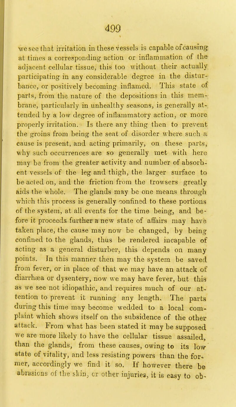 ^vesee that irritation in these vessels is capable of causing at times a corresponding action or inflammation of the adjacent cellular tissue, this too without their actually participating in any considerable degree in the distur- bance, or positively becoming inflamed. This state of parts, from the nature of the depositions in this mem- brane, particularly in unhealthy seasons, is generally at- tended by a low degree of inflammatory action, or more properly irritation. Is there any thing then to prevent the groins from being the seat of disorder where such a cause is present, and acting primarily, on these parts, why such occurrences are so generally met with here may be from the greater activity and number of absorb- ent vessels of the leg and thigh, the larger surface to be acted on, and the friction from the trowsers greatly aids the whole. The glands may be one means through which this process is generally confined to these portions of the system, at all events for the time being, and be- fore it proceeds further a new state of affairs may have taken place, the cause may now be changed, by being confined to the glands, thus be rendered incapable of acting as a general disturber, this depends on many points. In this manner then may the system be saved from fever, or in place of that we may have an attack of diarrhsea or dysentery, now we may have fever, but this as we see not idiopathic, and requires much of our at- tention to prevent it running any length. The parts during this time may become wedded to a local com- plaint which shows itself on the subsidence of the other attack. From what has been stated it may be supposed we are more likely to have the cellular tissue assailed, than the glands, from these causes, owing to its low state of vitality, and less resisting powers than the for^ mer, accordingly we find it so. If however there be abrasions of the sLin^ cr other injuries, it is easy to ob-