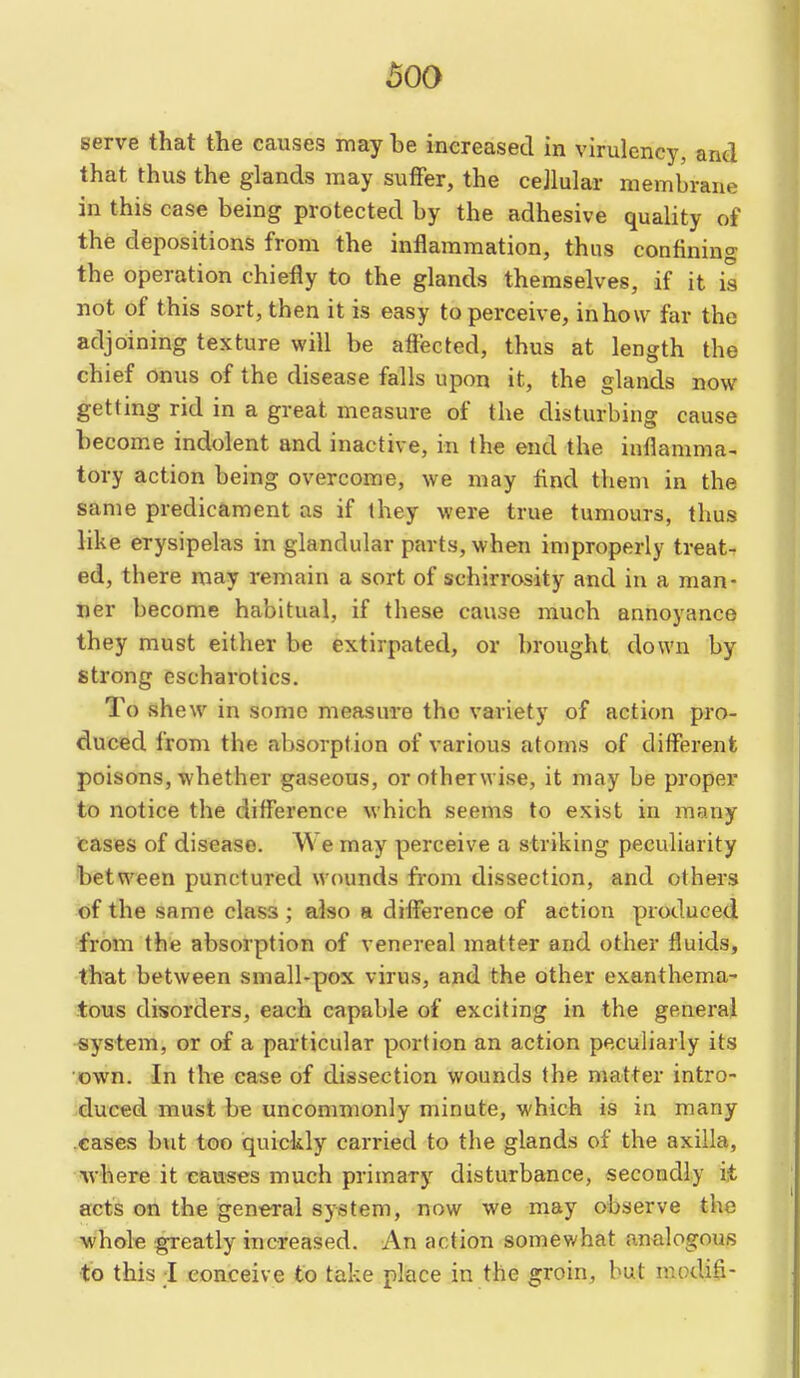 serve that the causes may be increased in virulency, and that thus the glands may suffer, the cejlular membrane in this case being protected by the adhesive quality of the depositions from the inflammation, thus confining the operation chiefly to the glands themselves, if it is not of this sort, then it is easy to perceive, inhow far the adjoining texture will be affected, thus at length the chief onus of the disease falls upon it, the glands now getting rid in a great measure of the disturbing cause become indolent and inactive, in the end the inflamma- tory action being overcome, we may And them in the same predicament as if they were true tumours, thus like erysipelas in glandular parts, when improperly treat- ed, there may remain a sort of schirrosity and in a man- ner become habitual, if these cause much annoyance they must either be extirpated, or brought down by strong escharotics. To shew in some measure the variety of action pro- duced from the absorption of various atoms of different poisons, whether gaseous, or otherwise, it may be proper to notice the difference which seems to exist in many cases of disease. We may perceive a striking peculiarity between punctured wounds fi-om dissection, and others of the same class; also a difference of action produced -from the absorption of venereal matter and other fluids, that between small-pox virus, and the other exanthema- tous disorders, each capable of exciting in the general •system, or of a particular portion an action peculiarly its ■.own. In the case of dissection wounds the matter intro- ^duced must b€ uncommonly minute, which is in many cases but too iquickly carried to the glands of the axilla, %vhere it causes much primary disturbance, secondly it acts on the general system, now we may observe the ■whole greatly increased. An action somewhat analogous to this I conceive to take place in the groin, but modifi-