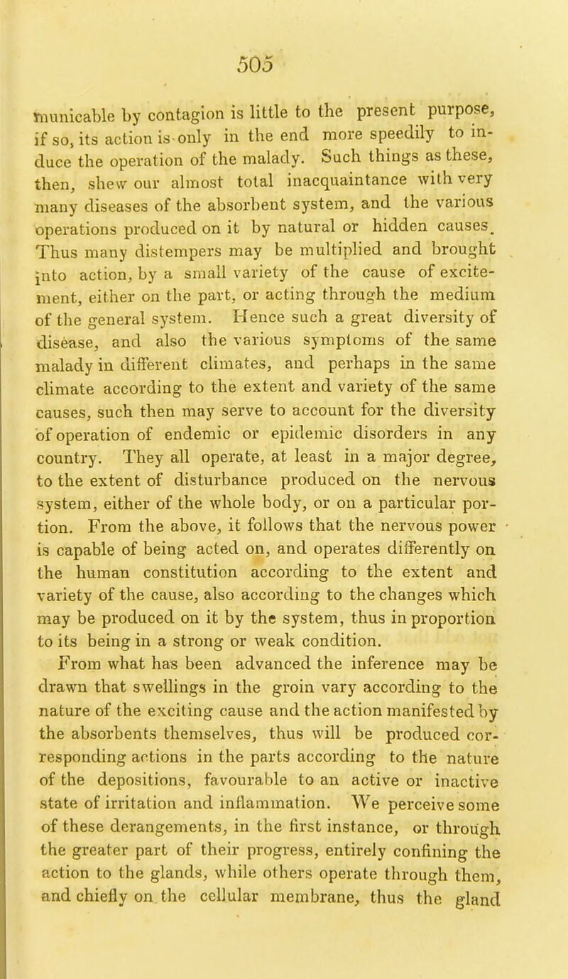 Ynunicable by contagion is little to the present purpose, if so. its action is-only in the end more speedily to in- duce the operation of the malady. Such things as these, then, shew our almost total inacquaintance with very many diseases of the absorbent system, and the various operations produced on it by natural or hidden causes. Thus many distempers may be multiplied and brought into action, by a small variety of the cause of excite- ment, either on the part, or acting through the medium of the general system. Hence such a great diversity of disease, and also the various symptoms of the same malady in different climates, and perhaps in the same climate according to the extent and variety of the same causes, such then may serve to account for the diversity of operation of endemic or epidemic disorders in any country. They all operate, at least in a major degree, to the extent of disturbance produced on the nervous system, either of the whole body, or on a particular por- tion. From the above, it follows that the nervous power is capable of being acted on, and operates differently on the human constitution according to the extent and variety of the cause, also according to the changes which may be produced on it by the system, thus in proportion to its being in a strong or weak condition. From what has been advanced the inference may be drawn that swellings in the groin vary according to the nature of the exciting cause and the action manifested by the absorbents themselves, thus will be produced cor- responding actions in the parts according to the nature of the depositions, favourable to an active or inactive state of irritation and inflammation. We perceive some of these derangements, in the first instance, or through the greater part of their progress, entirely confining the action to the glands, while others operate through them, and chiefly on. the cellular membrane, thus the gland