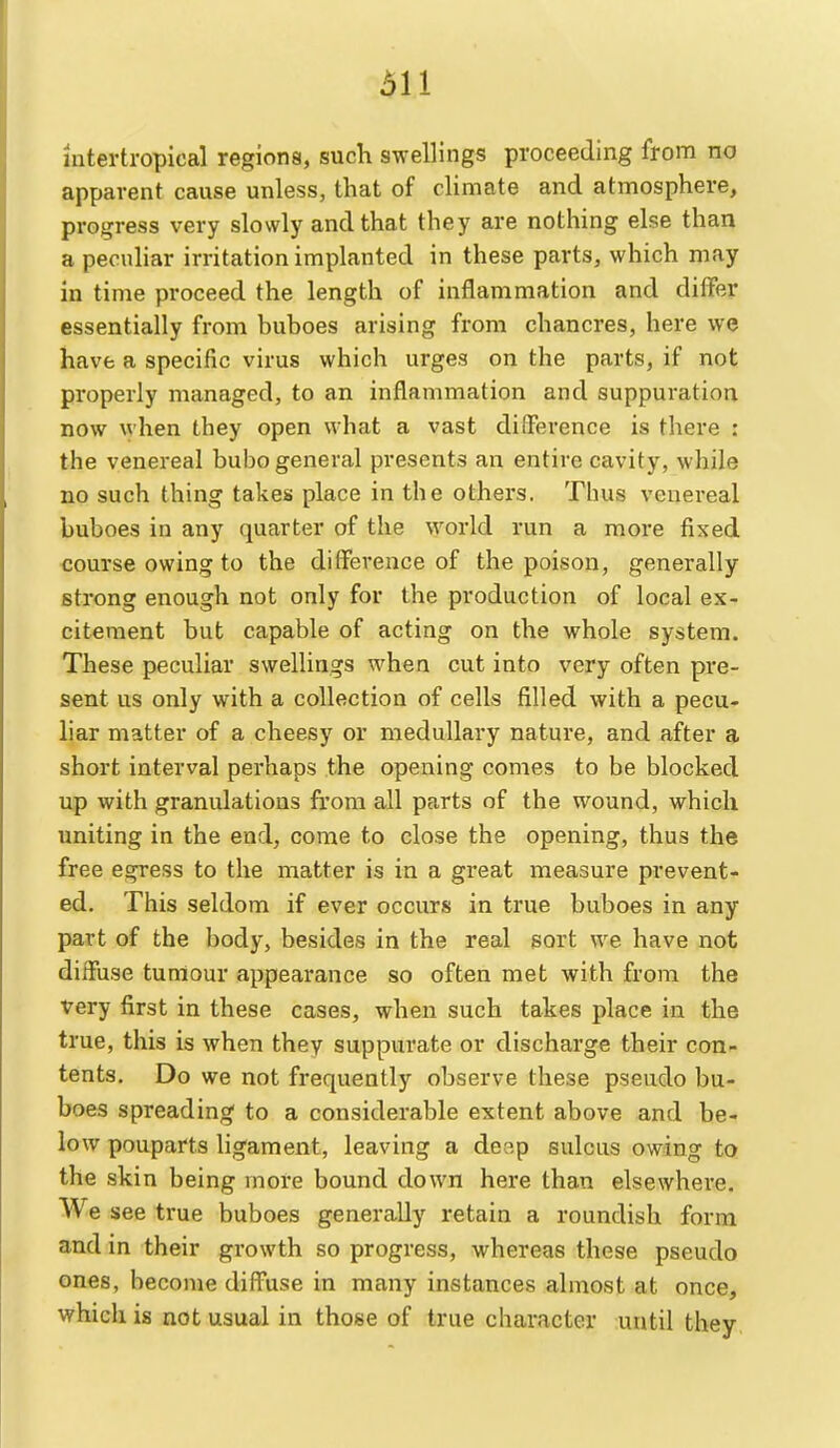 611 intertropical regions, such swellings proceeding from no apparent cause unless, that of climate and atmosphere, progress very slowly and that they are nothing else than a pecuhar irritation implanted in these parts, which may in time proceed the length of inflammation and differ essentially from buboes arising from chancres, here we have a specific virus which urges on the parts, if not properly managed, to an inflammation and suppuration now when they open what a vast difference is there : the venereal bubo general presents an entire cavity, while no such thing takes place in the others. Thus venereal buboes in any quarter of the world run a more fixed course owing to the difference of the poison, generally strong enough not only for the production of local ex- citement but capable of acting on the whole system. These peculiar swellings when cut into very often pre- sent us only with a collection of cells filled with a pecu- liar matter of a cheesy or medullary nature, and after a short interval perhaps the opening comes to be blocked up with granulations from all parts of the wound, which uniting in the end, come to close the opening, thus the free egress to the matter is in a great measure prevent- ed. This seldom if ever occurs in true buboes in any part of the body, besides in the real sort we have not diffuse tumour appearance so often met with from the very first in these cases, when such takes place in the true, this is when they suppurate or discharge their con- tents. Do we not frequently observe these pseudo bu- boes spreading to a considerable extent above and be- low pouparts ligament, leaving a de?,p sulcus owing to the skin being more bound down here than elsewhere. We see true buboes generally retain a roundish form and in their growth so progress, whereas these pseudo ones, become diffuse in many instances almost at once, which is not usual in those of true character until they
