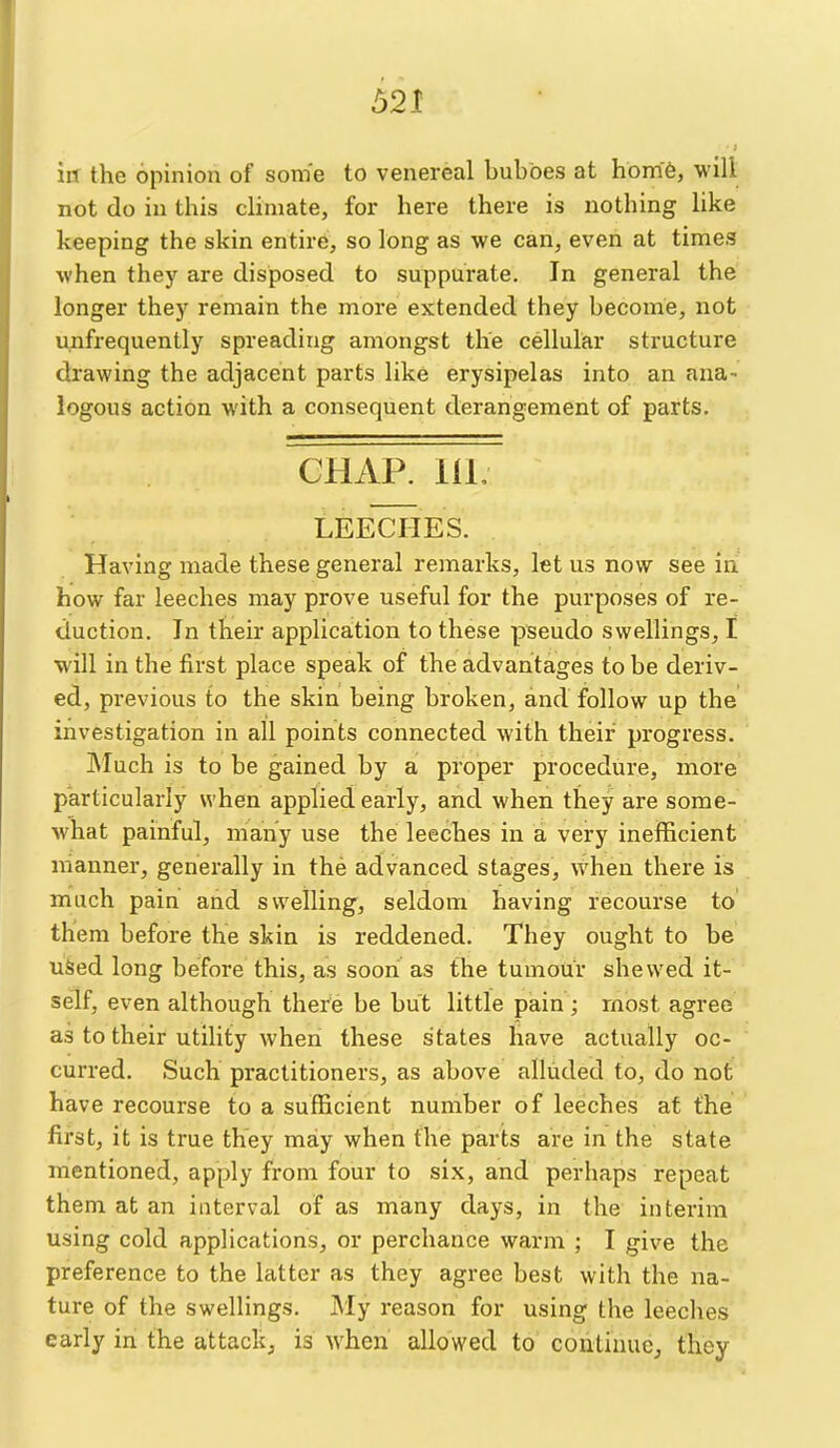 in the opinion of some to venereal buboes at hom'6, will not do in this climate, for here there is nothing like keeping the skin entire, so long as we can, even at times when they are disposed to suppurate. In general the longer they remain the more extended they become, not u^ifrequently spreading amongst the cellular structure drawing the adjacent parts like erysipelas into an ana- logous action with a consequent derangement of parts. CHAP. IIL LEECHES. Having made these general remarks, let us now see in how far leeches may prove useful for the purposes of re- duction. In their application to these pseudo swellings, I will in the first place speak of the advantages to be deriv- ed, previous to the skin being broken, and follow up the investigation in all points connected with their progress. INIuch is to be gained by a proper procedure, more particularly when applied early, and when they are some- what painful, many use the leeches in a very inefficient manner, generally in the advanced stages, when there is much pain and swelling, seldom having recourse to' them before the skin is reddened. They ought to be uSed long before this, as sooni as the tumour shewed it- self, even although there be but little pain ; most agree as to their utility when these states have actually oc- curred. Such practitioners, as above alluded to, do not have recourse to a sufficient number of leeches at the first, it is true they may when the parts are in the state mentioned, apply from four to six, and perhaps repeat them at an interval of as many days, in the interim using cold applications, or perchance warm ; I give the preference to the latter as they agree best with the na- ture of the swellings. iMy reason for using the leeches early in the attack^ is when allowed to continue, they