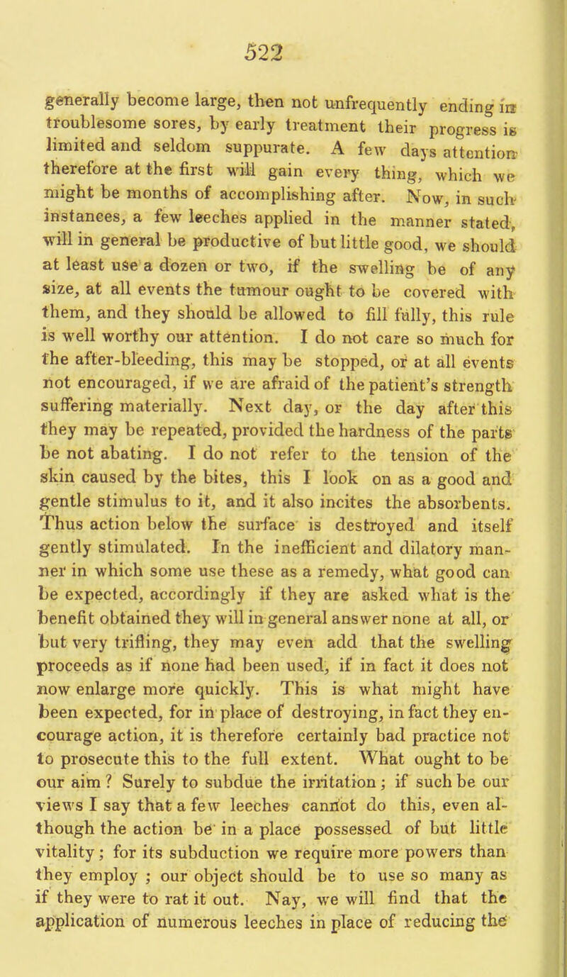 generally become large, then not unfrequently ending in troublesome sores, by early treatment their progress ig limited and seldom suppurate. A few days attention- therefore at the first will gain every thing, which we might be months of accomplishing after. Now, in such- instances, a few leeches applied in the manner stated, will in general be productive of but little good, we should at least use a dozen or two, if the swelling be of any size, at all events the tumour ought to be covered with them, and they shonld be allowed to fill fully, this rule is well worthy our attention. I do not care so much for the after-bleeding, this may be stopped, oi at all events not encouraged, if we are afraid of the patient's strength suffering materially. Next day, or the day after this they may be repeated, provided the hardness of the parts be not abating. I do not refer to the tension of the skin caused by the bites, this I look on as a good and gentle stimulus to it, and it also incites the absorbents. Thus action below the surface is destroyed and itself gently stimulated. In the inefficient and dilatory man- ner in which some use these as a remedy, what good can be expected, accordingly if they are asked what is the benefit obtained they will in general answer none at all, or but very trifling, they may even add that the swelling proceeds as if none had been used, if in fact it does not now enlarge more quickly. This is what might have been expected, for in place of destroying, in fact they en- courage action, it is therefore certainly bad practice not to prosecute this to the full extent. What ought to be our aim ? Surely to subdue the irritation; if such be our views I say that a few leeches canriot do this, even al- though the action be in a place possessed of biit little vitality; for its subduction we require more powers than they employ ; our object should be to use so many as if they were to rat it out. Nay, we will find that the application of numerous leeches in place of reducing th6