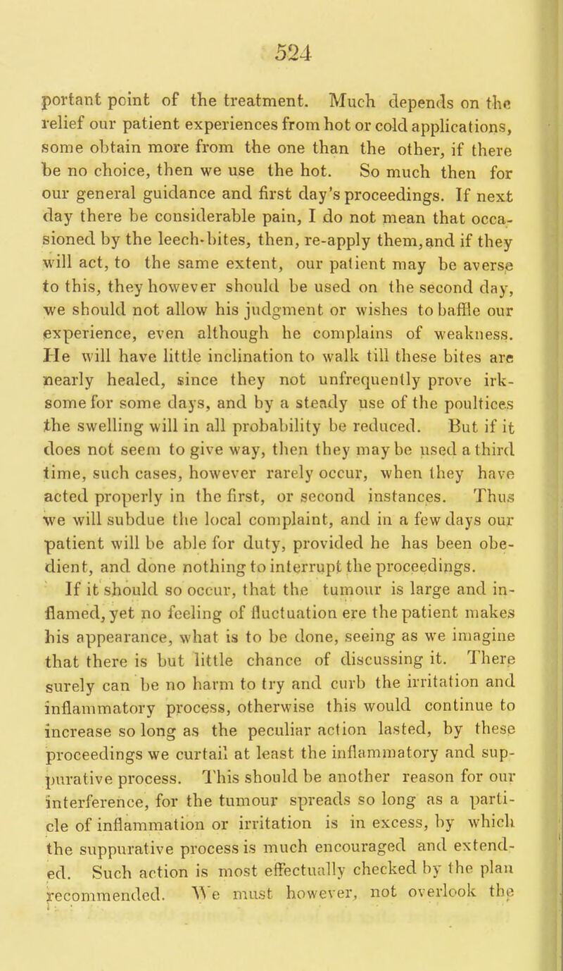 portant point of the treatment. Much depends on the. relief our patient experiences from hot or cold applications, some ohtain more from the one than the other, if there be no choice, then we use the hot. So much then for our general guidance and first day's proceedings. If next day there be considerable pain, I do not mean that occa- sioned by the leech-bites, then, re-apply them,and if they will act, to the same extent, our patient may be averse to this, they however should be used on the second day, we should not allow his judgment or wishes to baffle our experience, even although he complains of weakness. He will have little inclination to walk till these bites are nearly healed, since they not unfrequently prove irk- some for some days, and by a steady use of the poultices the swelling will in all probability be reduced. But if it does not seem to give way, then they may be used a third time, such cases, however rarely occur, when they have acted properly in the first, or second instances. Thus we will subdue the local complaint, and in a few days our patient will be able for duty, provided he has been obe- dient, and done nothing to interrupt the proceedings. If it should so occur, that the tumour is large and in- flamed, yet no feeling of fluctuation ere the patient makes his appearance, what is to be done, seeing as we imagine that there is but little chance of discussing it. There surely can be no harm to try and curb the irritation and inflammatory process, otherwise this would continue to increase so long as the peculiar action lasted, by these proceedings we curtail at least the inflammatory and sup- purative process. I'his should be another reason for our interference, for the tumour spreads so long as a parti- cle of inflammation or irritation is in excess, by which the suppurative process is much encouraged and extend- ed. Such action is most effectually checked by the plan recommended. ^^'e must however, not overlook the