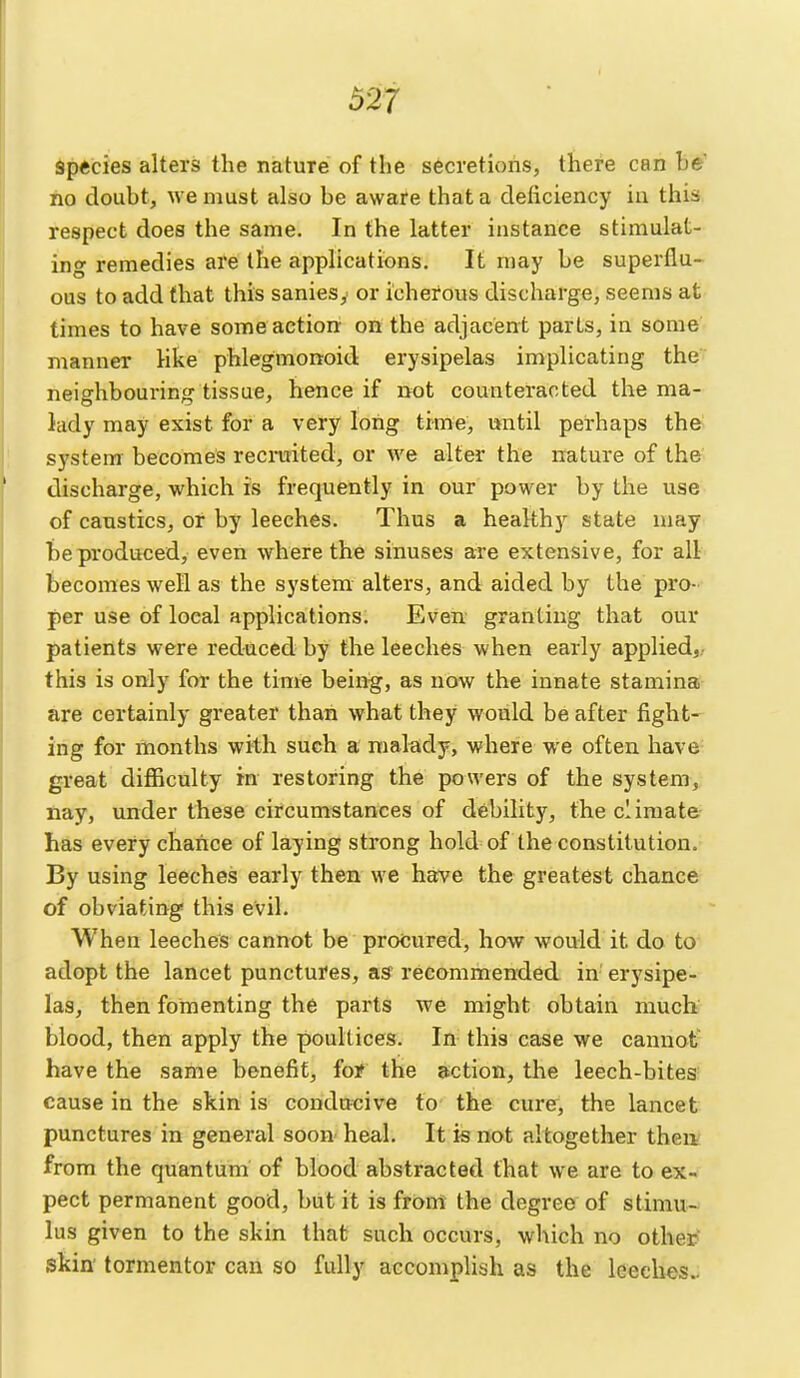 Spftcies alters the nature of the secretions, there can be' no doubt, we must also be aware that a deficiency in this respect does the same. In the latter instance stimulat- ing remedies are the applications. It may be superflu- ous to add that this sanies,- or icherous discharge, seems at times to have some action: on the adjacent parts, in some manner like phlegmonoid erysipelas implicating the neighbouring tissue, hence if not counteracted the ma- lady may exist for a very long time, until perhaps the system becomes recruited, or we alter the nature of the discharge, which is frequently in our power by the use of caustics, or by leeches. Thus a healthy state may be produced, even where the sinuses are extensive, for all becomes well as the system alters, and aided by the pro- per use of local applications. Even, granting that our patients were reduced by the leeches when early applied,,, this is only for the time being, as now the innate stamina are certainly greater than what they would be after fight- ing for months with such a malady, where we often have great difiiculty in restoring the powers of the system, nay, under these circumstances of debility, the climate has every chance of laying strong hold of the constitution. By using leeches early then we have the greatest chance of obviating this evil. When leeches cannot be procured, how would it do to adopt the lancet punctures, a.s recommended in erysipe- las, then fomenting the parts we might obtain mucb blood, then apply the poultices. In this case we cannot- have the same benefit, foi? the action, the leech-bites cause in the skin is conducive to the cure, the lancet punctures in general soon heal. It is not altogether theiv from the quantum of blood abstracted that we are to ex- pect permanent good, but it is from the degree of stimu- lus given to the skin that such occurs, which no other skin' tormentor can so fully accomplish as the leeches..