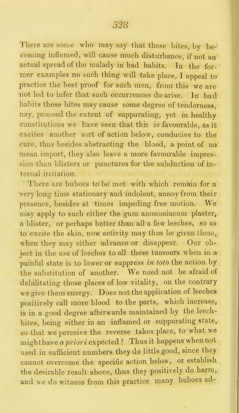 D'2S There are some who may say that these hites, Ly be-' coming inflamed, will cause much disturbance, if not an actual spread of the malady in bad habits. In the for- mer examples no such thing will take place, I appeal to practice the best proof for such men, from this we are not led to infer that such occurrences do arise. In bad habits these bites may cause some degree of tenderness, nay, proceed the extent of suppurating, yet in healthy constitutions we have seen that this is favourable, as it excites another sort of action below, conducive to the cure, thus besides abstracting the blood, a point of no mean import, they also leave a more favourable impres- sion than blisters or punctures for the subduction of in- ternal irritation. There are buboes to be met with which remain for a very long time stationary and indolent, annoy from their presence, besides at times impeding free motion. We may apply to such either the gum ammoniacum plaster, a blister, or perhaps better than all a few leeches, so as to excite the skin, now activity may thus be given them, when they may either advance or disappear. Our ob- ject in the use of leeches to all these tumours when in a painful state is to lower or suppress in tolo the action by the substitution of another. We need not be afraid of debilitating those places of low vitaUty, on the contrary we give them energy. Does not the application of leeches positively call more blood to the parts, which increase, is in a good degree afterwards maintained by the leech- bites, being either in an inflamed or suppurating state, so that we perceive the reverse takes place, to what we migh t have a prior i expected ? Thus it happens when not used in sufficient numbers they do little good, since they cannot overcome the specific action below, or establish the desirable result above, thus they positively do harm, and we do witness from this practice many buboes ad-