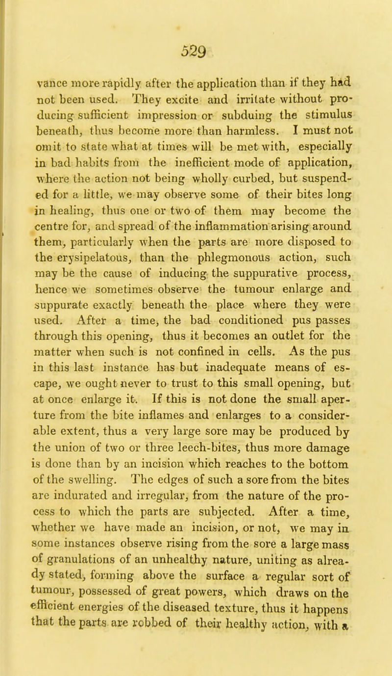 vance more rapidly after the application than if they had not been used. They excite and irritate without pro- ducing sufficient impression or subduing the stimulus beneath, thus become more than harmless. I must not omit to state what at times will be met with, especially in bad habits from the inefficient mode of application, where the action not being wholly curbed, but suspend- ed for a little, we may observe some of their bites long in healing, thus one or two of them may become the centre for, and spread of the inflammation arising around them, particularly when the parts are more disposed to the erysipelatous, than the phlegmonous action, such may be the cause of inducing the suppurative process, hence we sometimes obsierve the tumour enlarge and suppurate exactly beneath the place where they were used. After a time, the bad conditioned pus passes through this opening, thus it becomes an outlet for the matter when such is not confined in cells. As the pus in this last instance has but inadequate means of es- cape, we ought never to trust to this small opening, but at once enlarge it. If this is not done the small aper- ture from the bite inflames and enlarges to a consider- able extent, thus a very large sore may be produced by the union of two or three leech-bites, thus more damage is done than by an incision which reaches to the bottom of the swelling. The edges of such a sore from the bites are indurated and irregular, from the nature of the pro- cess to which the parts are subjected. After a time, whether we have made an incision, or not, we may in some instances observe rising from the sore a large mass of granulations of an unhealthy nature, uniting as alrea- dy stated) forming above the surface a regular sort of tumour, possessed of great powers, which draws on the efficient energies of the diseased texture, thus it happens that the parts are robbed of their healthy action, with a